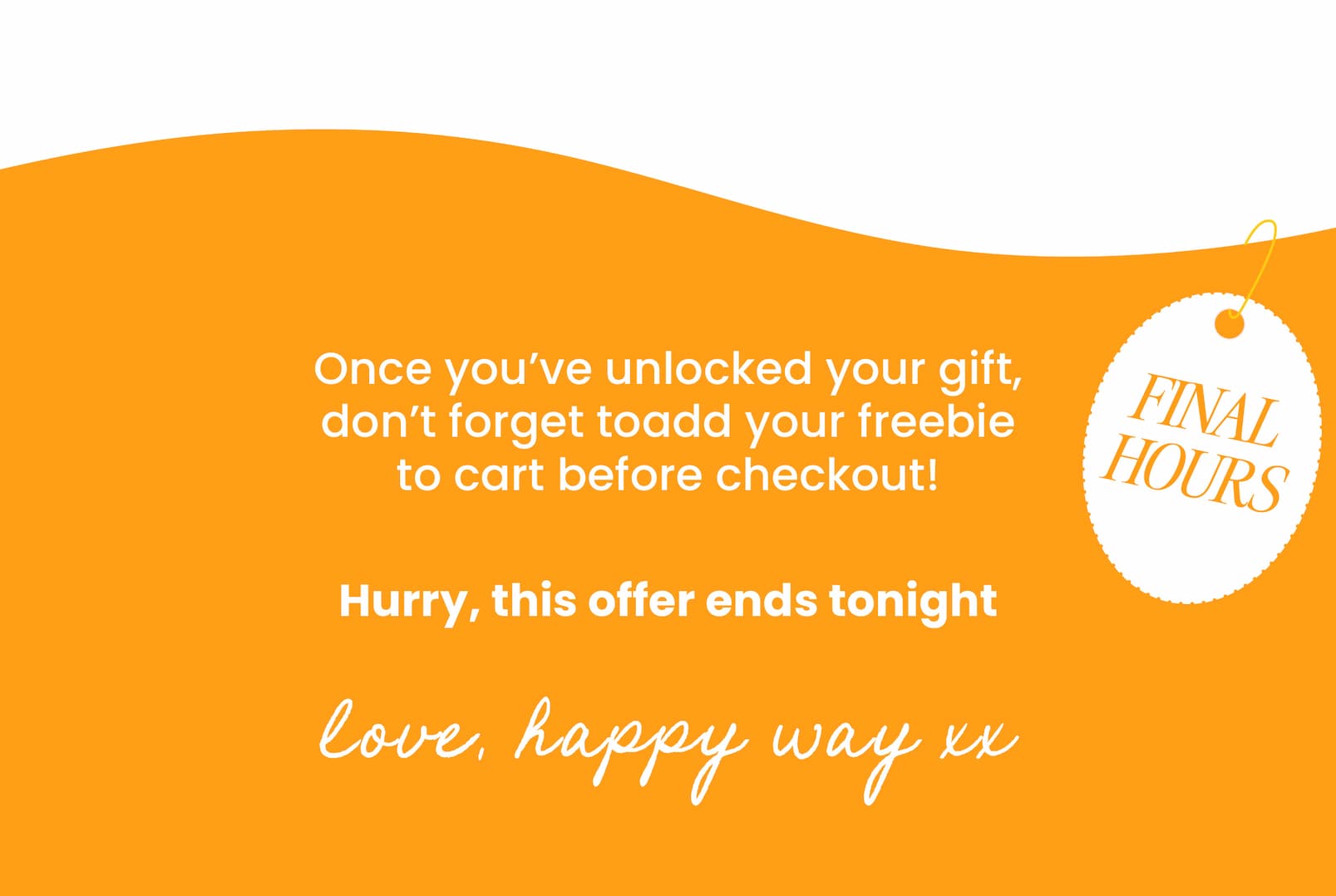 Once you've unlocked your gift, don't forget to  add your freebie to cart before checkout! Hurry, this offer ends tonight  Love, Happy Way xx 