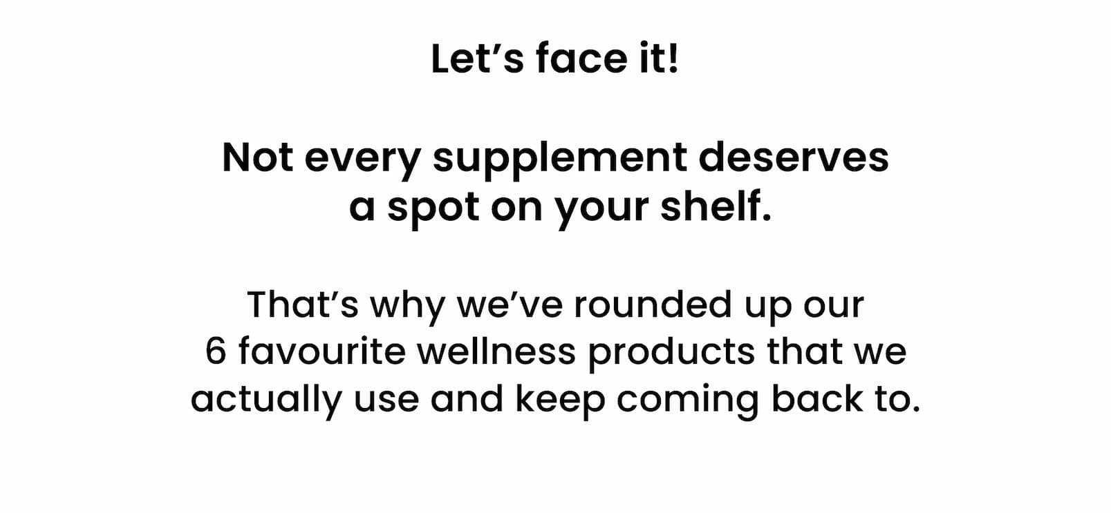 Let's face it!   Not every supplement deserves  a spot on your shelf.  That's why we've rounded up our 6 favourite  wellness products that we actually use  and keep coming back to. 