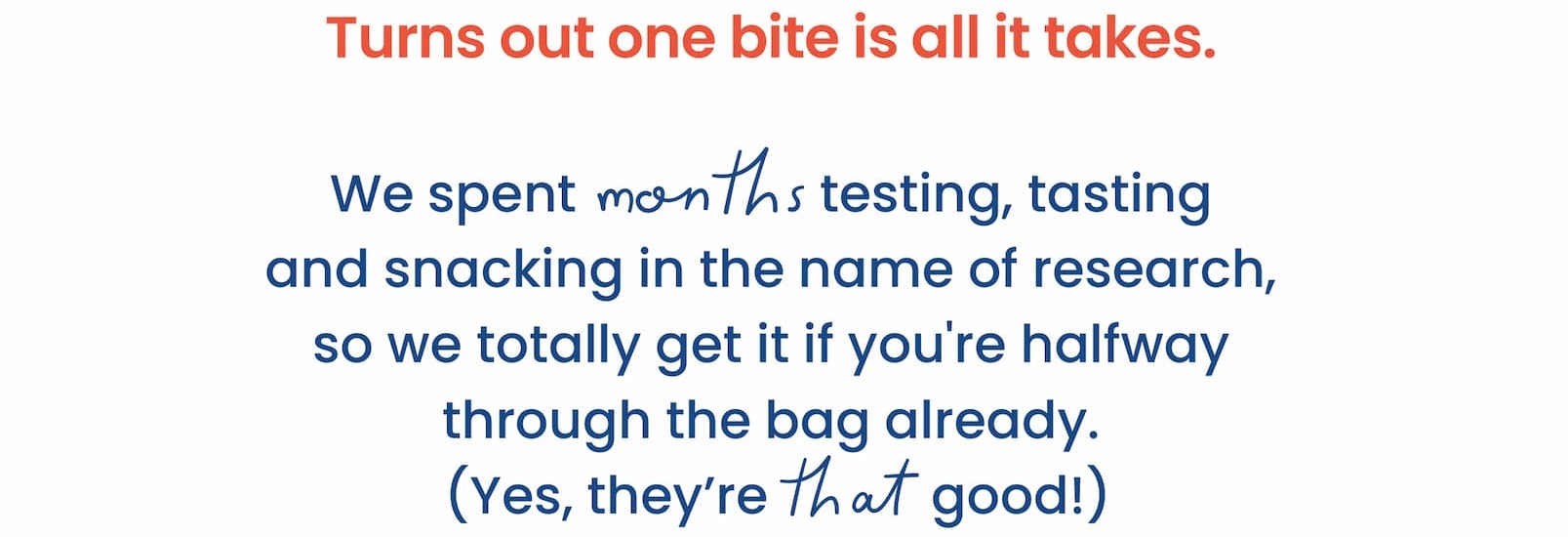 Turns out one bite is all it takes. We spent months testing, tasting and snacking in  the name of research, so we totally get it if you're  halfway through the bag already.  (Yes, they're that good!)