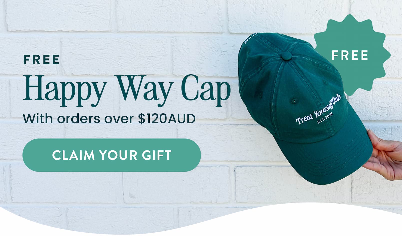 HURRY, LIMITED TIME ONLY!    FREE HAPPY WAY CAP  With orders over $120AUD  CLAIM YOUR GIFT  CTA   The perfect haul should  come with a cherry on top  (or in this case, a cap!)  For a limited time only, receive a FREE Treat  Yourself Cap when you spend over $120AUD.   HOW IT WORKS  🧢 Shop your faves