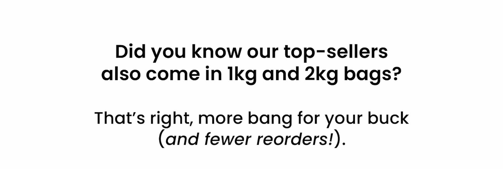 Did you know our top-sellers  also come in 1kg and 2kg bags?   That's right, more bang for your buck  (and fewer reorders!).
