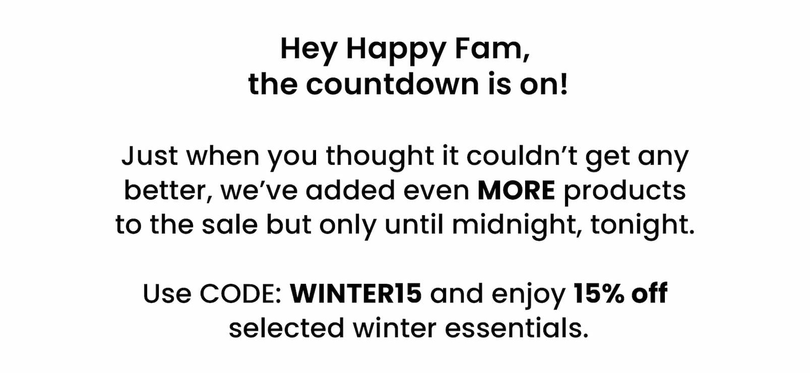 Hey Happy Fam,  the countdown is on!   Just when you thought it couldn't get any better,  we've added even MORE products to the sale but  only until midnight, tonight.   Use CODE: WINTER15 and enjoy 15% off  selected winter essentials. 