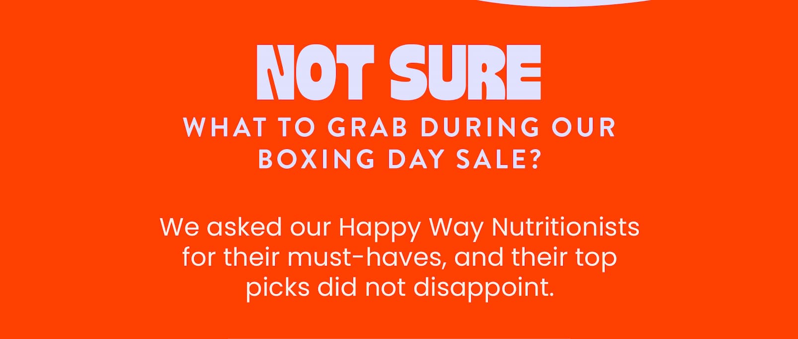 BOXING DAY SALE NOW ON!   NUTRITIONIST APPROVED PICKS  20% OFF SITEWIDE  SHOP NOW CTA   Not sure what to grab  during our Boxing Day Sale?   We asked our Happy Way Nutritionists for  their must-haves, and their top picks  did not disappoint.  