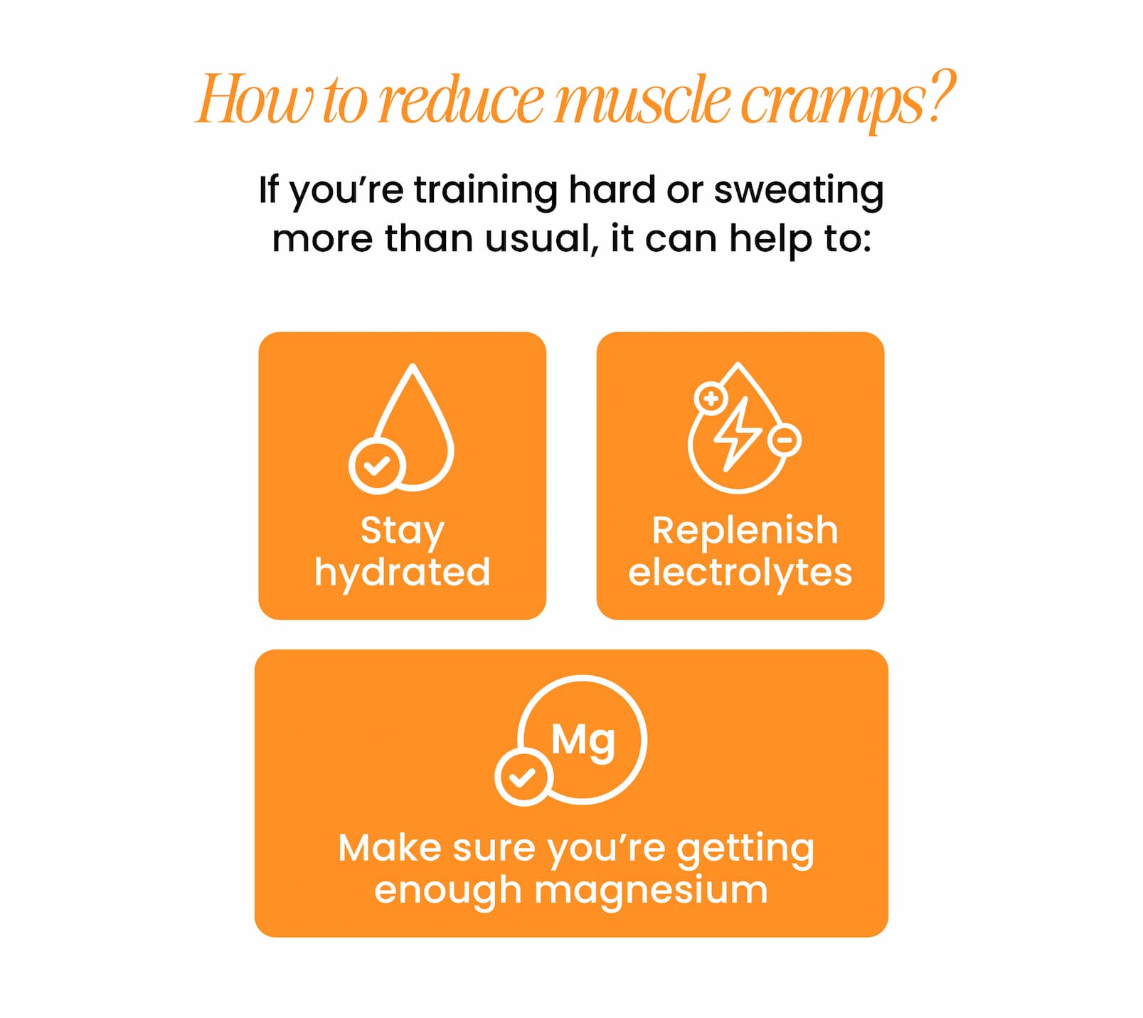 HOW TO REDUCE MUSCLE CRAMPS? If you're training hard or sweating  more than usual, it can help to: Stay hydrated  Replenish electrolytes  Make sure you're getting  enough magnesium