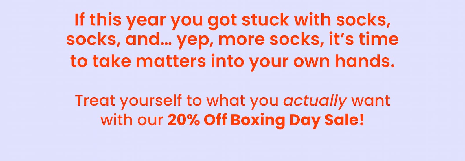BOXING DAY SALE!  20% OFF SITEWIDE  No code needed.   SHOP NOW  CTA If this year you got stuck with socks,  socks, and... yep, more socks, it's time to take  matters into your own hands. Treat yourself to what you actually want  with our 20% Off Boxing Day Sale! HOW IT WORKS Add your faves to cart. 20% off applies at checkout. Enjoy your haul!  TREAT YOURSELF NOW CTA Hurry, you're one click away from  the gifts you actually want!  Love, Happy Way xx   *Not available with any other offer.  Offer ends 31st December 2025.