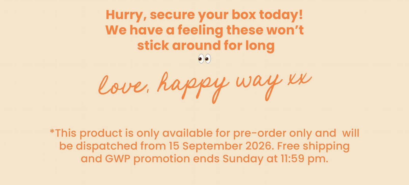 Hurry, secure your box today!  We have a feeling these won't  stick around for long 👀 Love, Happy Way xx   *This product is only available for pre-order only and  will be dispatched from 15 September 2026. The free shipping and GWP promotion ends Sunday at 11:59 pm.
