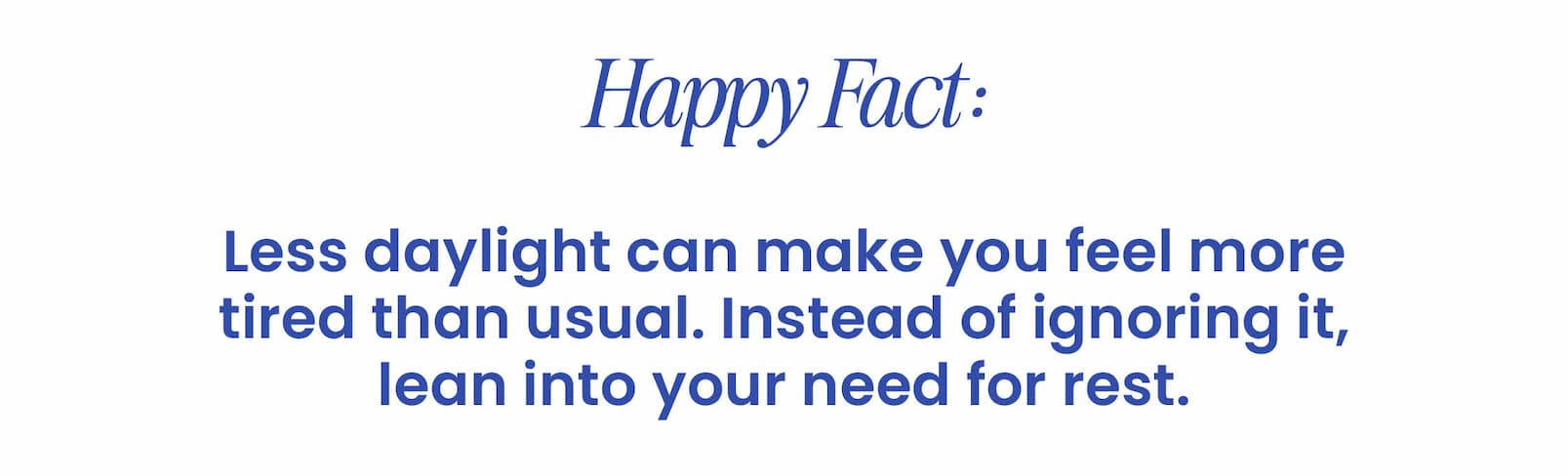 HAPPY FACT:  Less daylight can make you feel more  tired than usual. Instead of ignoring it,  lean into your need for rest.