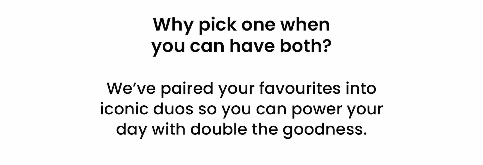 Why pick one when  you can have both?  We've paired your favourites into iconic duos  so you can power your day with double the goodness. 