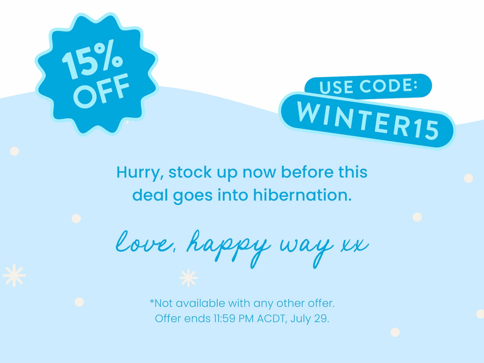 Hurry, stock up now before this  deal goes into hibernation.   Love, Happy Way xx   Not available with any other offer.  Offer ends 11:59 PM ACDT, July 29.