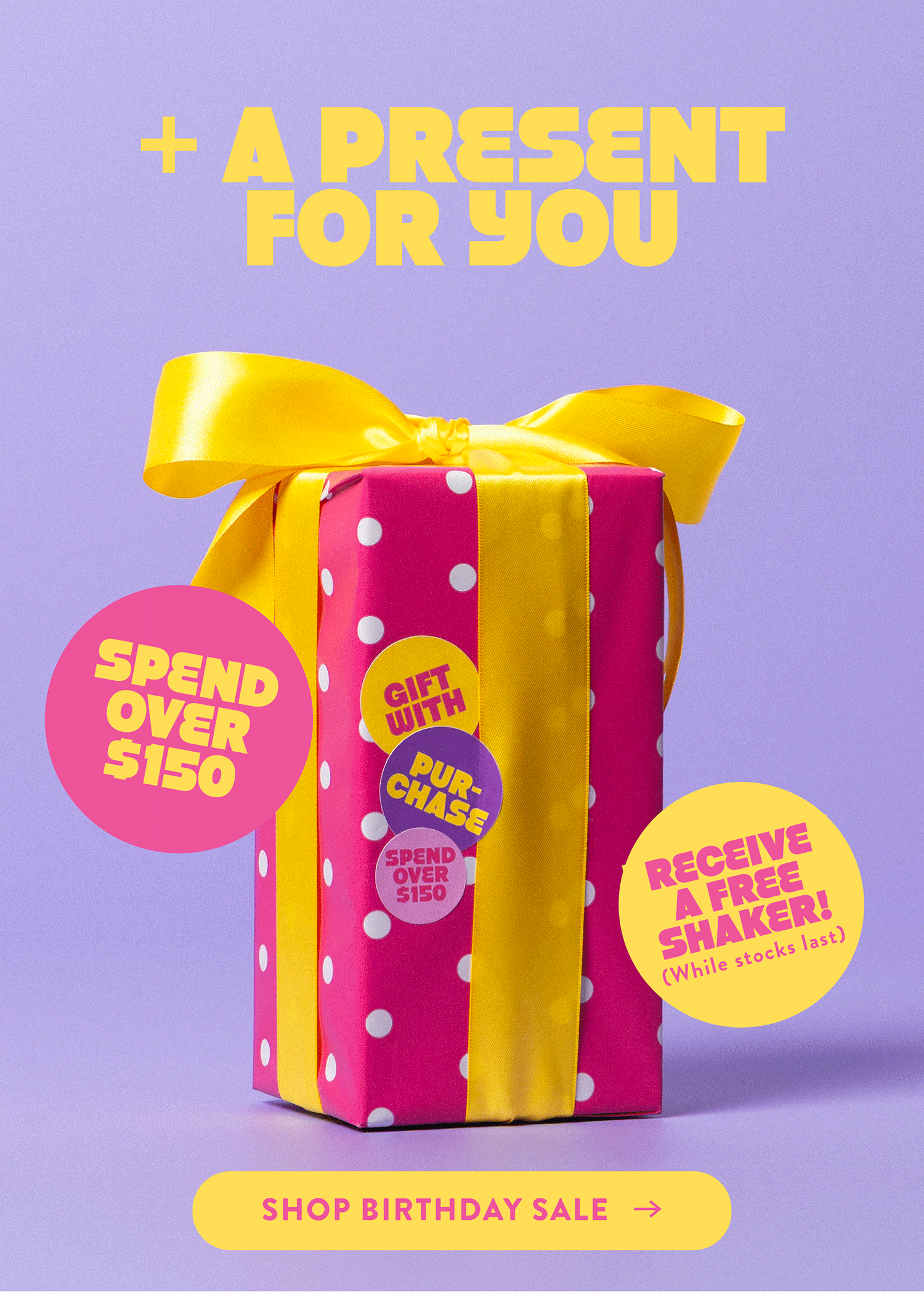+ A PRESENT FOR YOU  SPEND OVER $150  RECEIVE A FREE SHAKER!  (While stocks last)  SHOP BIRTHDAY SALE 