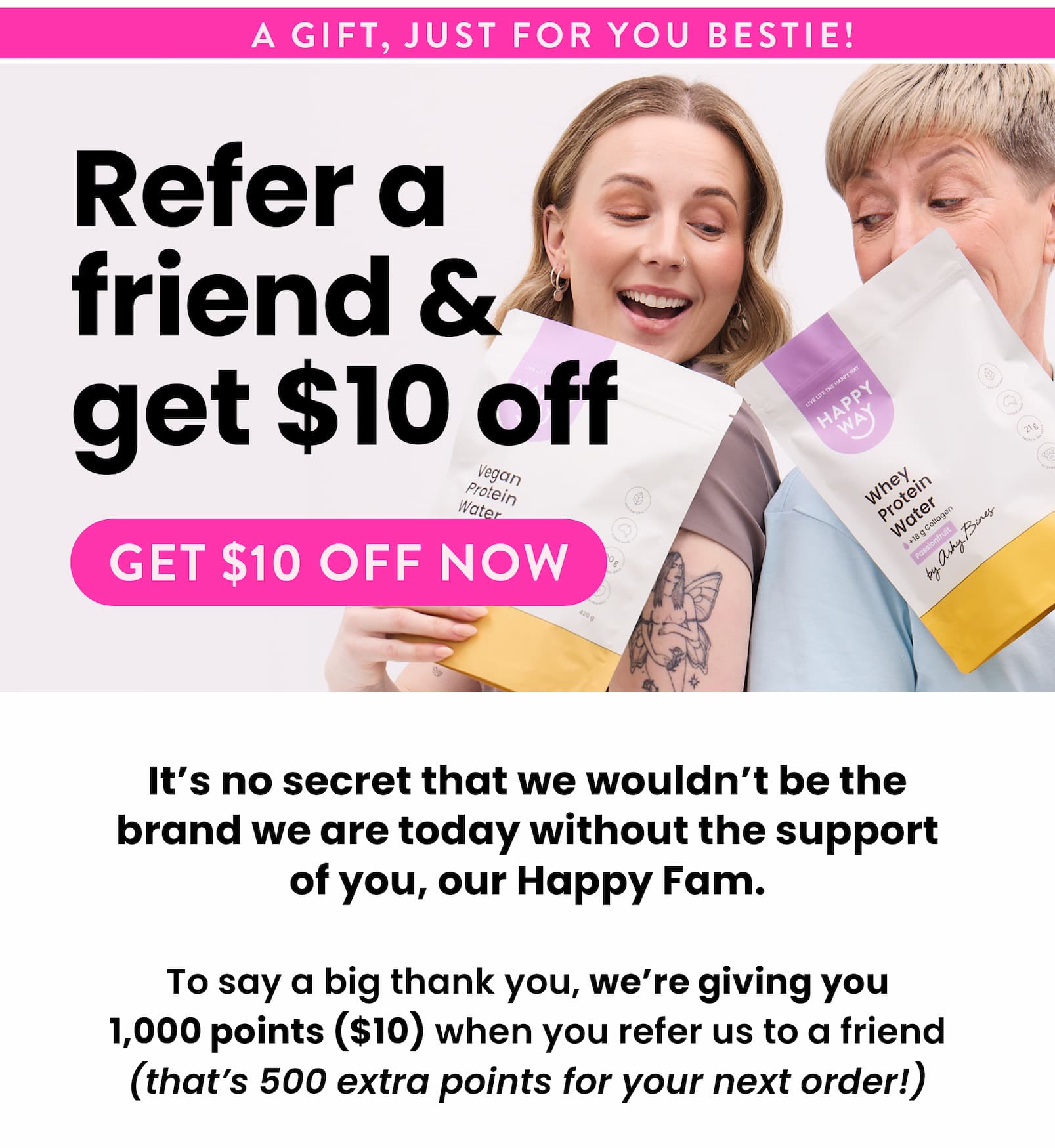 We want to thank everyone one more time for being part of the Happy Way journey.  As our main way to acquire new customers is through word of mouth, we wanted to offer current customer a limited offer to refer a friend. For the next 10 days, the friend will get 12% off and you will get 1,000 points ($10), which is 500 bonus points to go towards your next order.   All you need to do is generate your refer link in the refer a friend page below.   https://www.happyway.com.au/pages/refer-a-friend   *points are automatically attributed to your account when your friend purchases using the unique referral link.   Hurry, this offer is for 10 days only. Ends 6th September 2025.