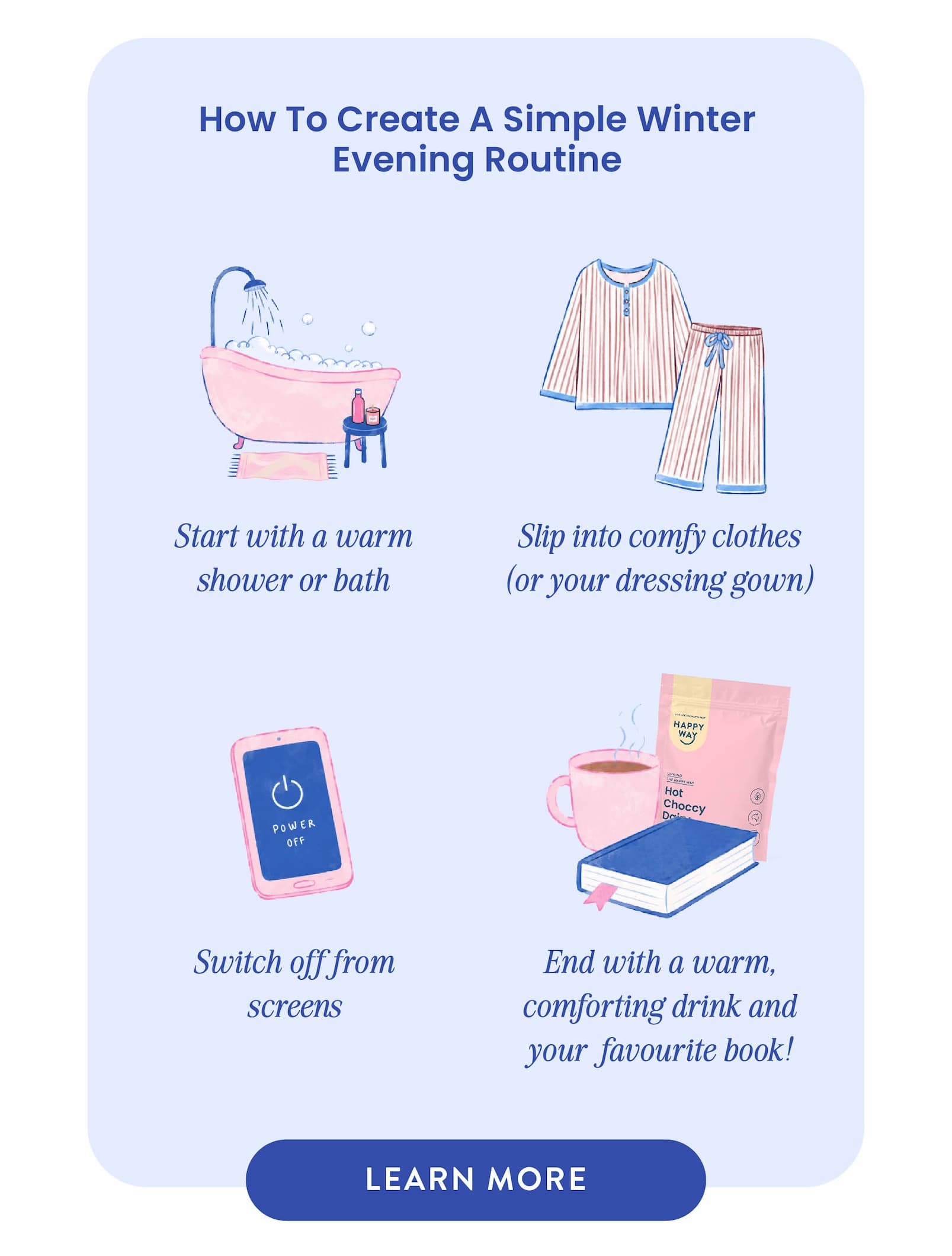 HOW TO CREATE A SIMPLE WINTER EVENING ROUTINE  1.  Start with a warm shower or bath 2.  Slip into comfy clothes  (or your dressing gown) 3.  Switch off from screens 4.  End with a warm, comforting drink  and your favourite book! LEARN MORE 