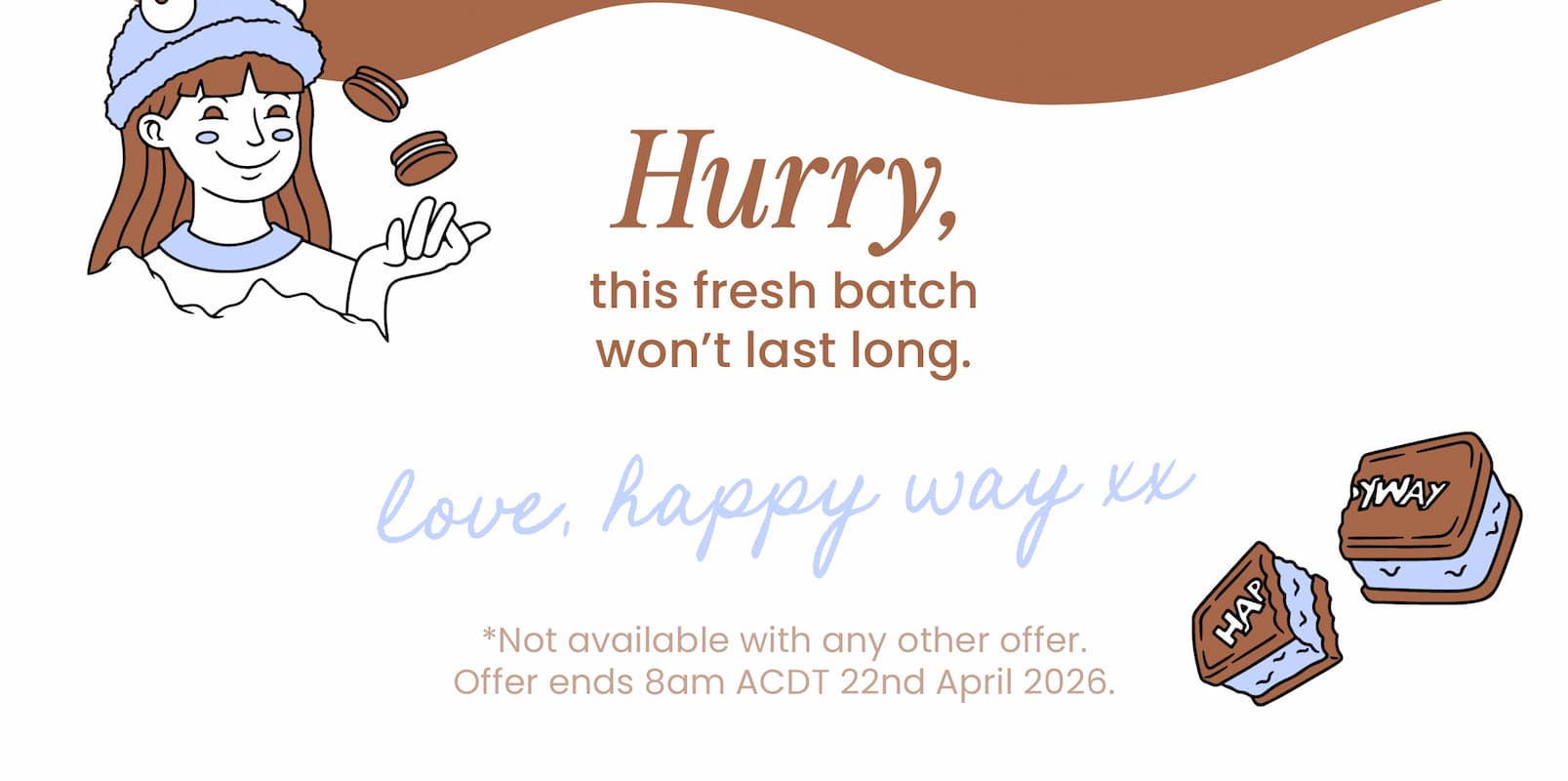Hurry, this fresh batch  won't last long.   Love, Happy Way xx   *Not available with any other offer.  Offer ends 8am ACDT 22nd April 2026.