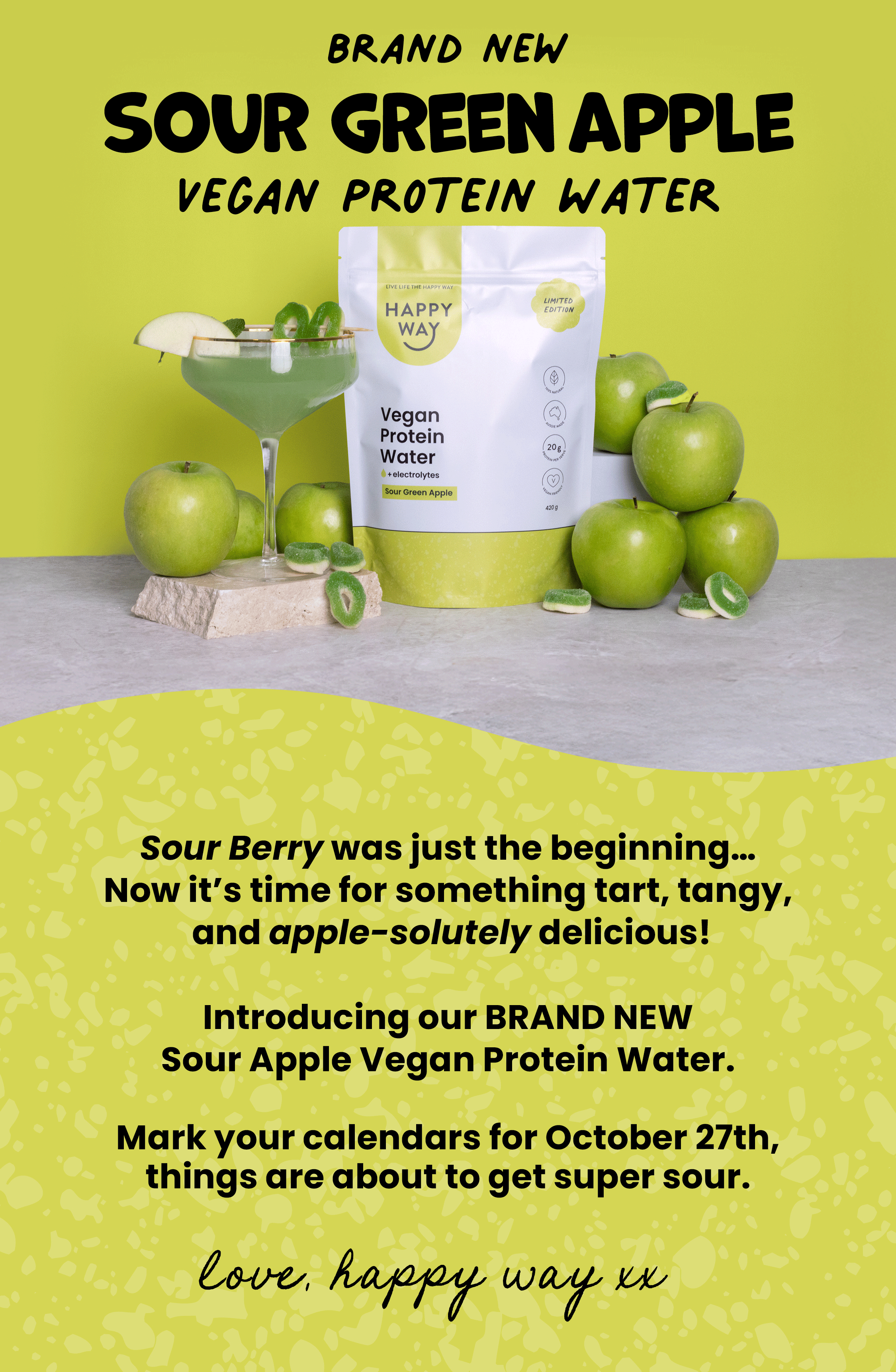 BRAND NEW  SOUR APPLE VEGAN  PROTEIN WATER   Coming soon... October 27th   Sour Berry was just the beginning...  Now it's time for something tart, tangy,  and apple-solutely delicious!  Introducing our BRAND NEW  Sour Apple Vegan Protein Water.   Mark your calendars for October 27th,  things are about to get super sour.   Love, Happy Way xx 