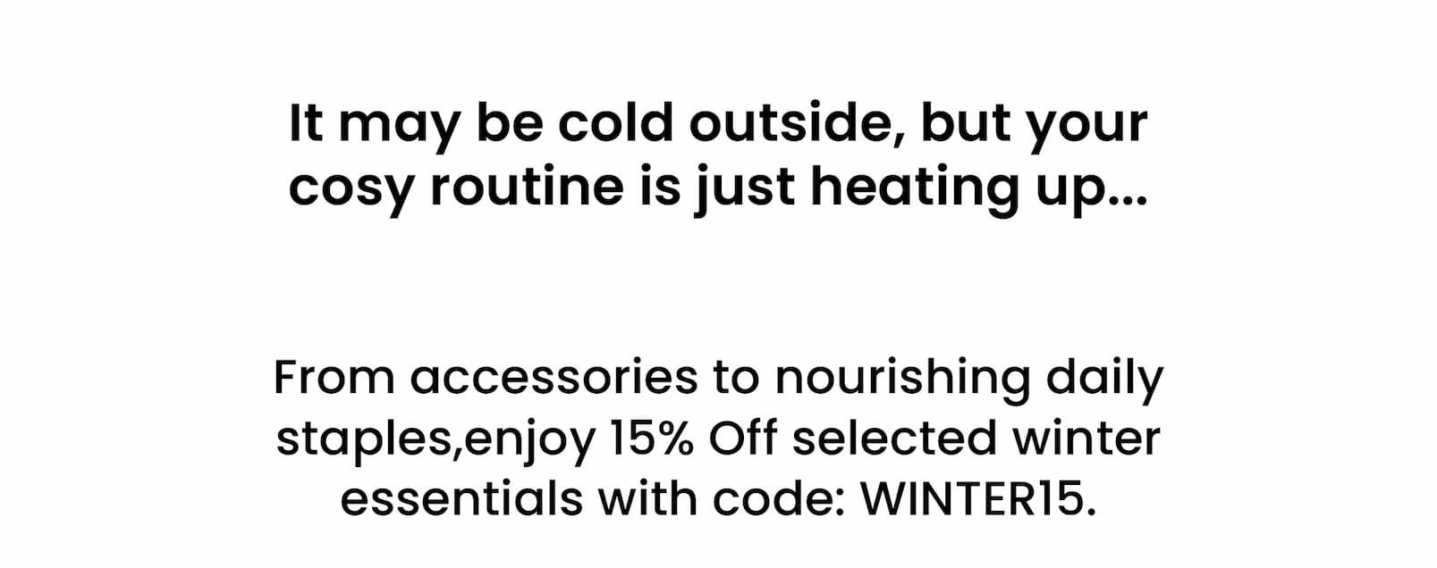  It may be cold outside, but your  cosy routine is just heating up...   From accessories to nourishing daily staples,  enjoy 15% Off selected winter essentials  with code: WINTER15.