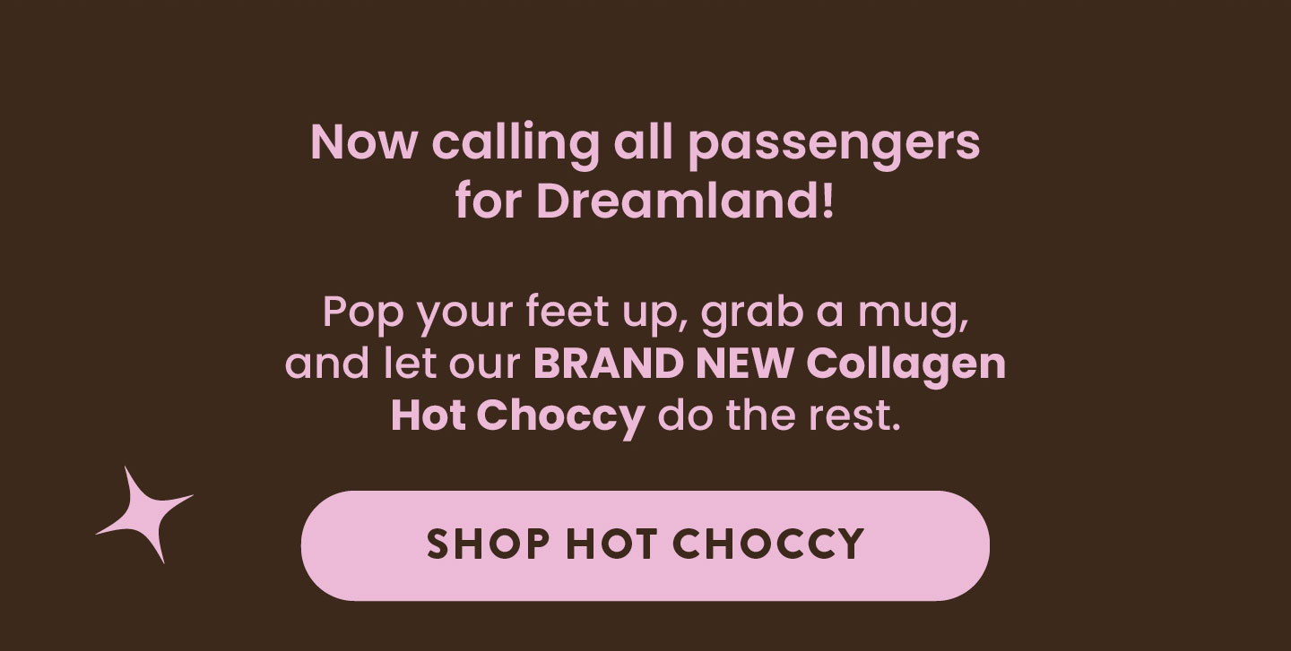 Now calling all passengers  for Dreamland!   Pop your feet up, grab a mug, and let our BRAND NEW  Collagen Hot Choccy do the rest.  SHOP HOT CHOCCY