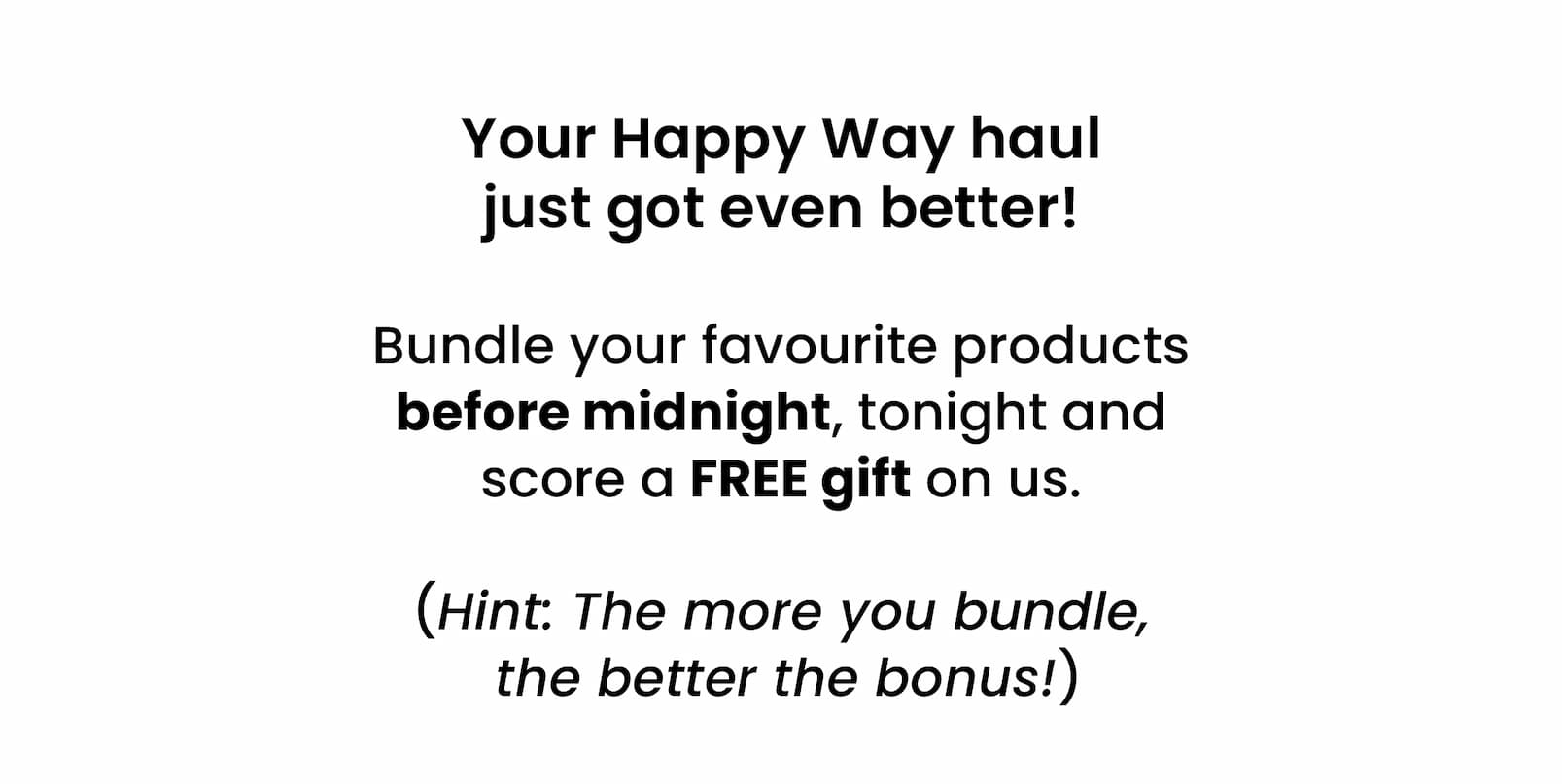 Your Happy Way haul  just got even better!   Bundle your favourite products before midnight,  tonight and score a FREE gift on us.   (Hint: The more you bundle,  the better the bonus!)
