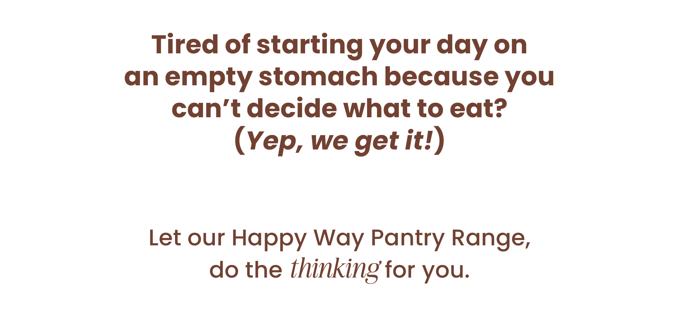 Tired of starting your day on an empty stomach  because you can't decide what to eat?  (Yep, we get it!) Let our Happy Way Pantry Range,  do the thinking for you. 