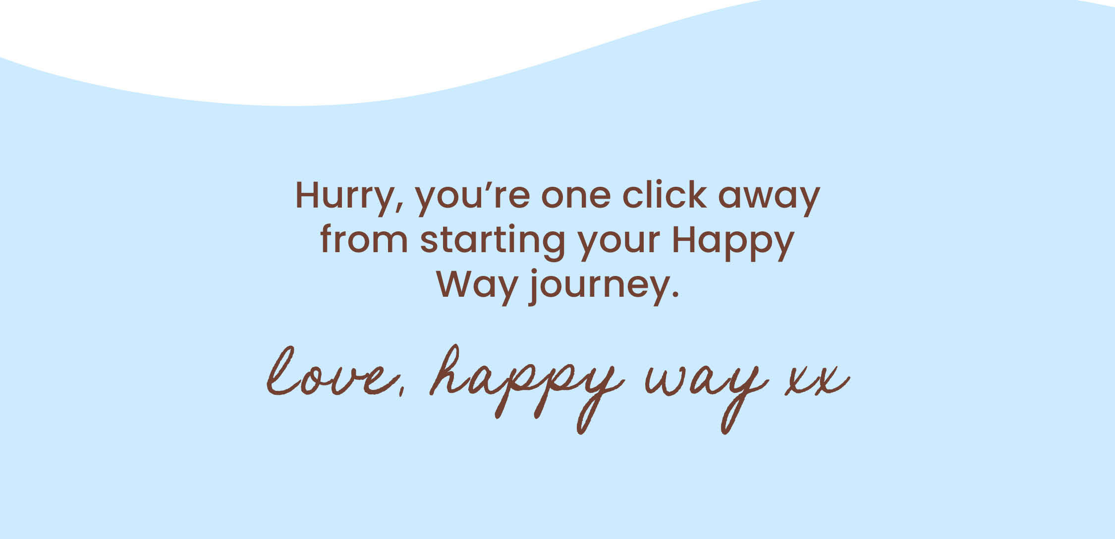Hurry, you're one click away from  starting your Happy Way journey.  Love, Happy Way xx