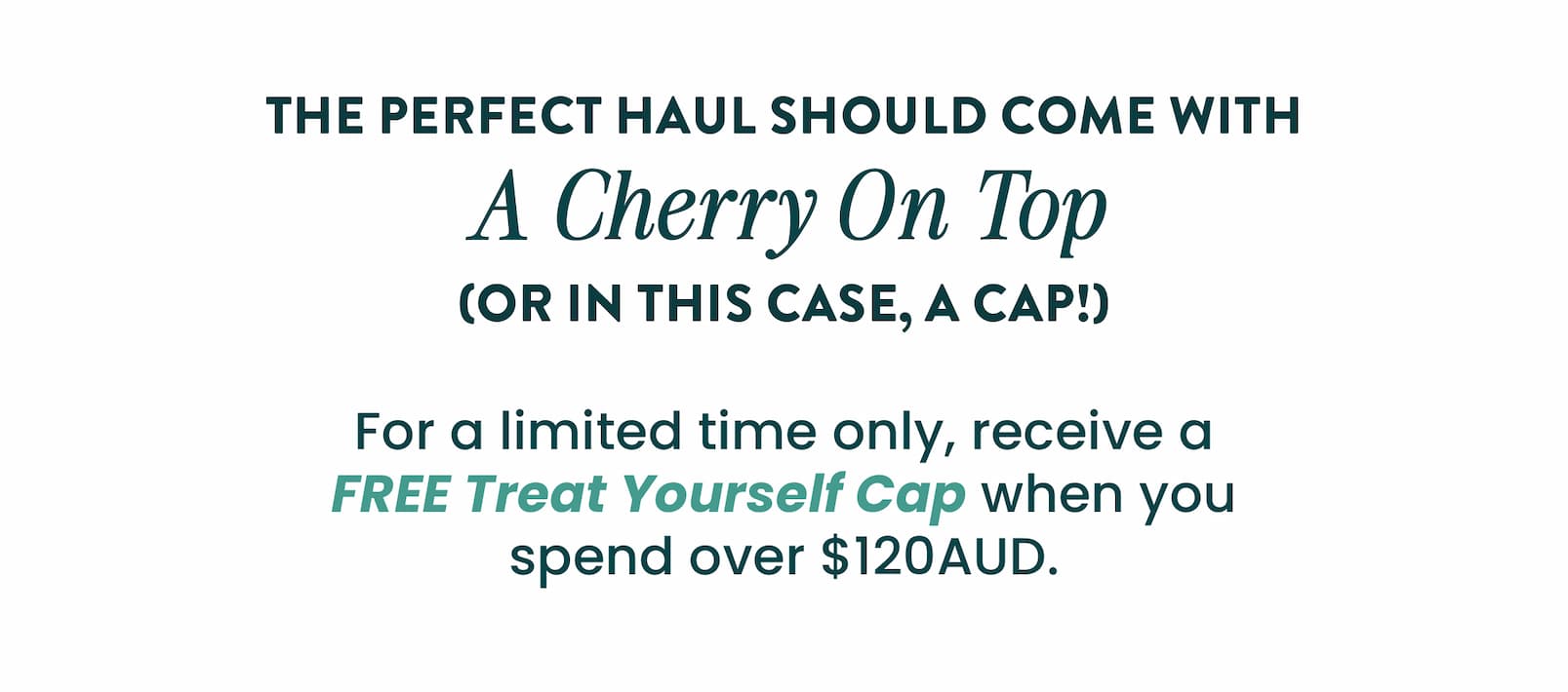 HURRY, LIMITED TIME ONLY!    FREE HAPPY WAY CAP  With orders over $120AUD  CLAIM YOUR GIFT  CTA   The perfect haul should  come with a cherry on top  (or in this case, a cap!)  For a limited time only, receive a FREE Treat  Yourself Cap when you spend over $120AUD.   HOW IT WORKS  🧢 Shop your faves