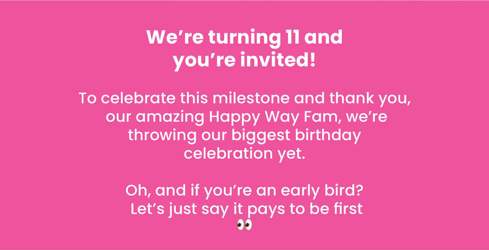 We're turning 11 and you're invited! To celebrate this milestone and thank YOU,  our amazing Happy Way Fam, we're throwing our  biggest birthday celebration yet.  Oh, and if you're an early bird?  Let's just say it pays to be first