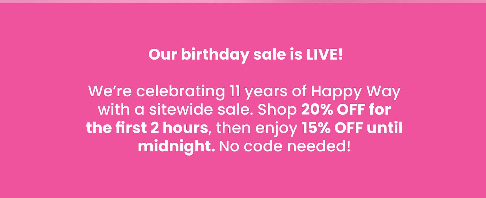  Our birthday sale is LIVE!   We're celebrating 11 years of Happy Way with a  sitewide sale. Shop 20% OFF for the first 2 hours,  then enjoy 15% OFF until midnight. No code needed!
