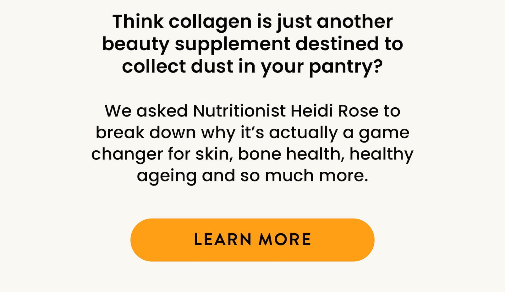 Think collagen is just another beauty supplement  destined to collect dust in your pantry? We asked Nutritionist Heidi Rose to break down  why it's actually a game changer for skin, bone health,  healthy ageing and so much more. LEARN MORE 