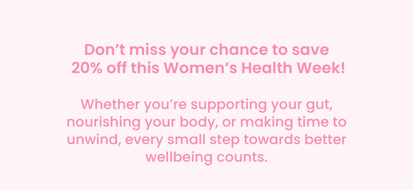 Don't miss your chance to save  20% off this Women's Health Week! Whether you're supporting your gut, nourishing  your body, or making time to unwind, every small step  towards better wellbeing counts. 