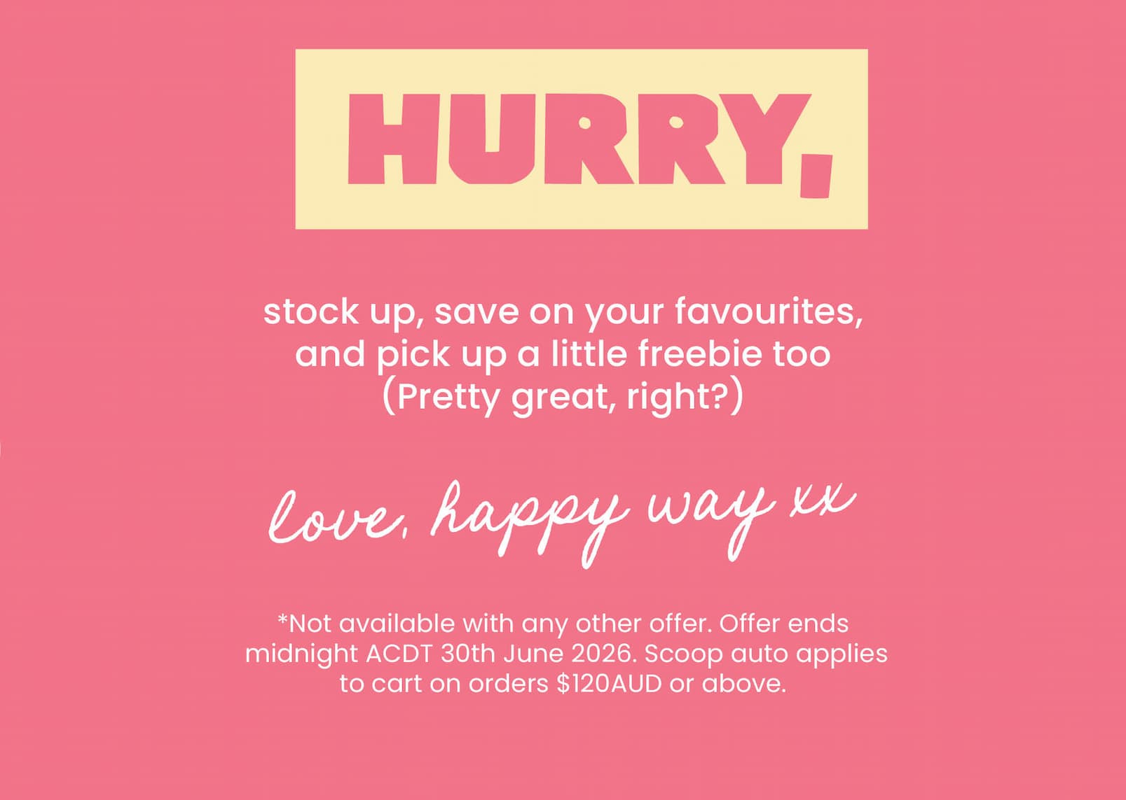 Hurry, stock up, save on your favourites,  and pick up a little freebie too (Pretty great, right?)  Love, Happy Way xx  *Not available with any other offer. Offer ends  midnight ACDT 30th June 2026. Scoop auto applies to cart  on orders $120AUD or above. 