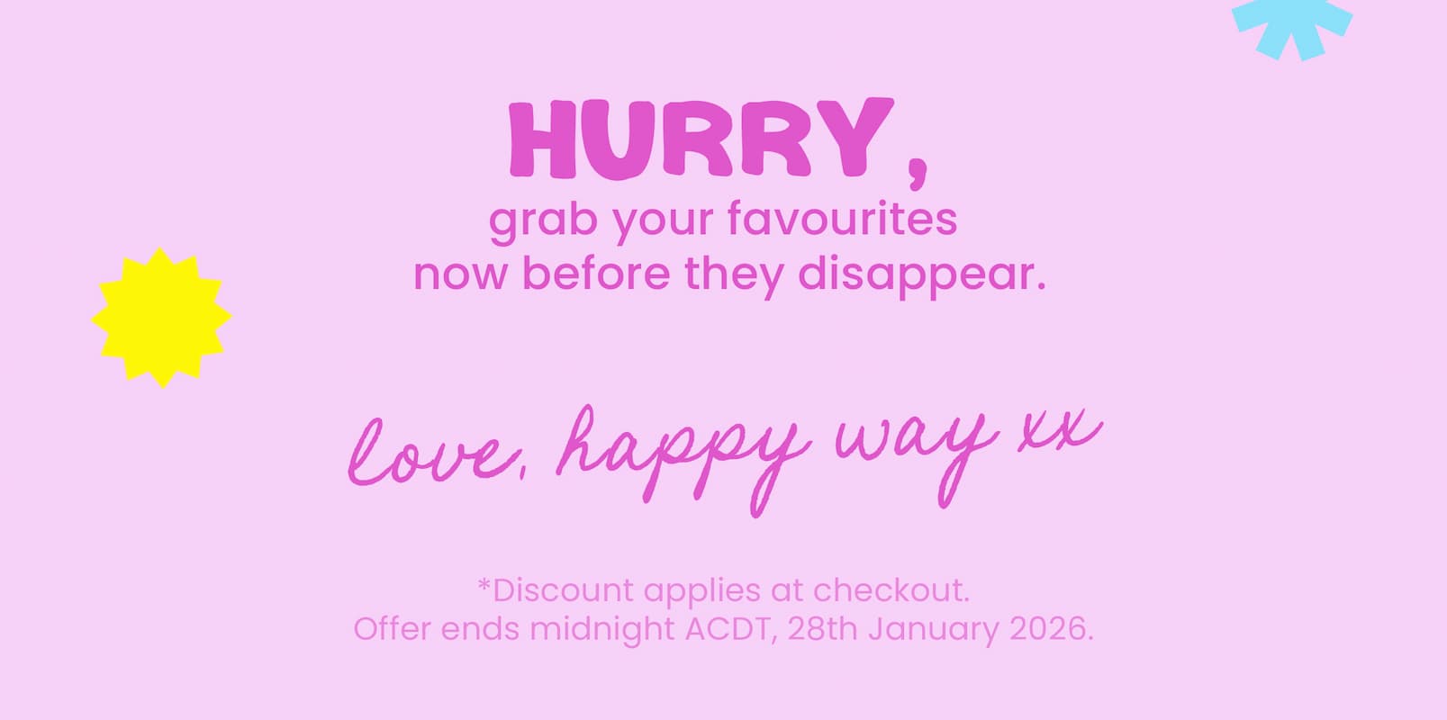 Can't get enough of our best sellers?  Neither can we.  That's why, we've made stocking up way  more rewarding with our Spend & Save Sale.  SPEND $80,                      SPEND $130,                     SPEND $180, GET 12% OFF                     GET 15% OFF                  GET 20% OFF SPEND & SAVE NOW  CTA Here's what others like you are loving right now! EXPLORE BEST SELLERS CTA  Hurry, stock up and save now  before your favourites disappear.  Love, Happy Way xx  *Discount applies at checkout.  Offer ends midnight ACDT, 28th January 2026.