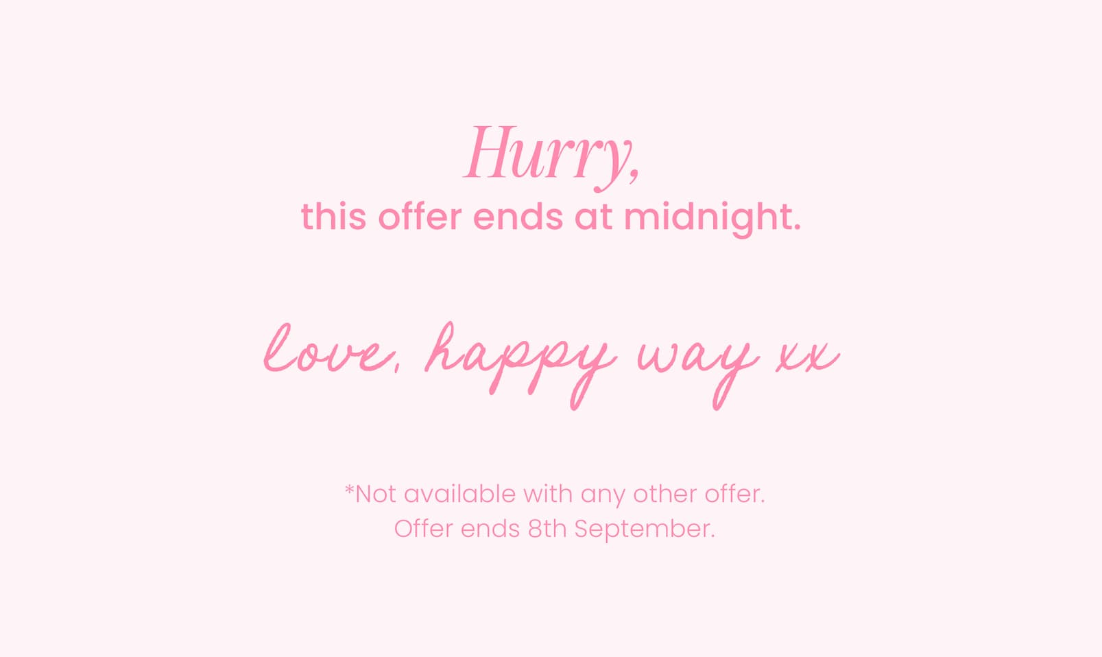 Hurry, this offer ends at midnight.  Love, Happy Way xx   *Not available with any other offer.  Offer ends 8th September.