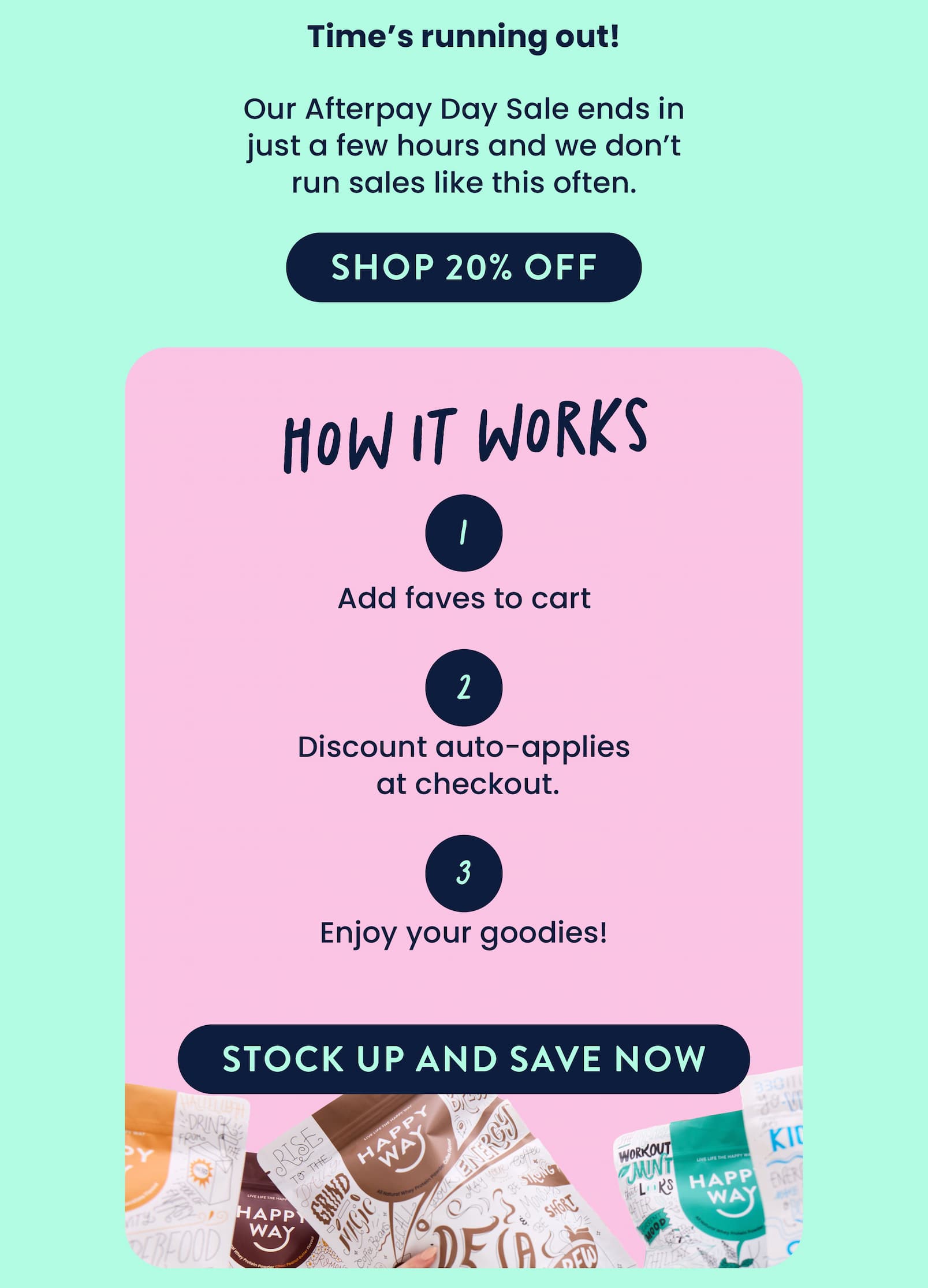 Time's running out!   Our Afterpay Day Sale ends in just a few hours  and we don't run sales like this often.   SHOP 20% OFF CTA  HOW IT WORKS  Add your faves to cart Discount automatically  applies at checkout.  Enjoy your goodies!   STOCK UP AND SAVE NOW 