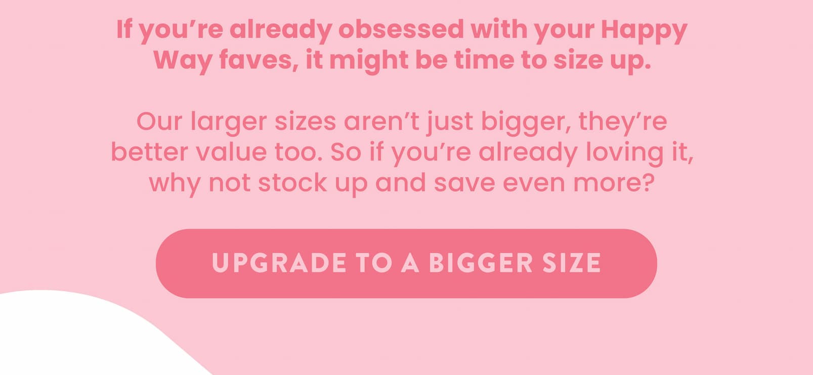 If you're already obsessed with your Happy Way  faves, it might be time to size up.  Our larger sizes aren't just bigger, they're better value too.  So if you're already loving it, why not stock up  and save even more?  UPGRADE TO A BIGGER SIZE