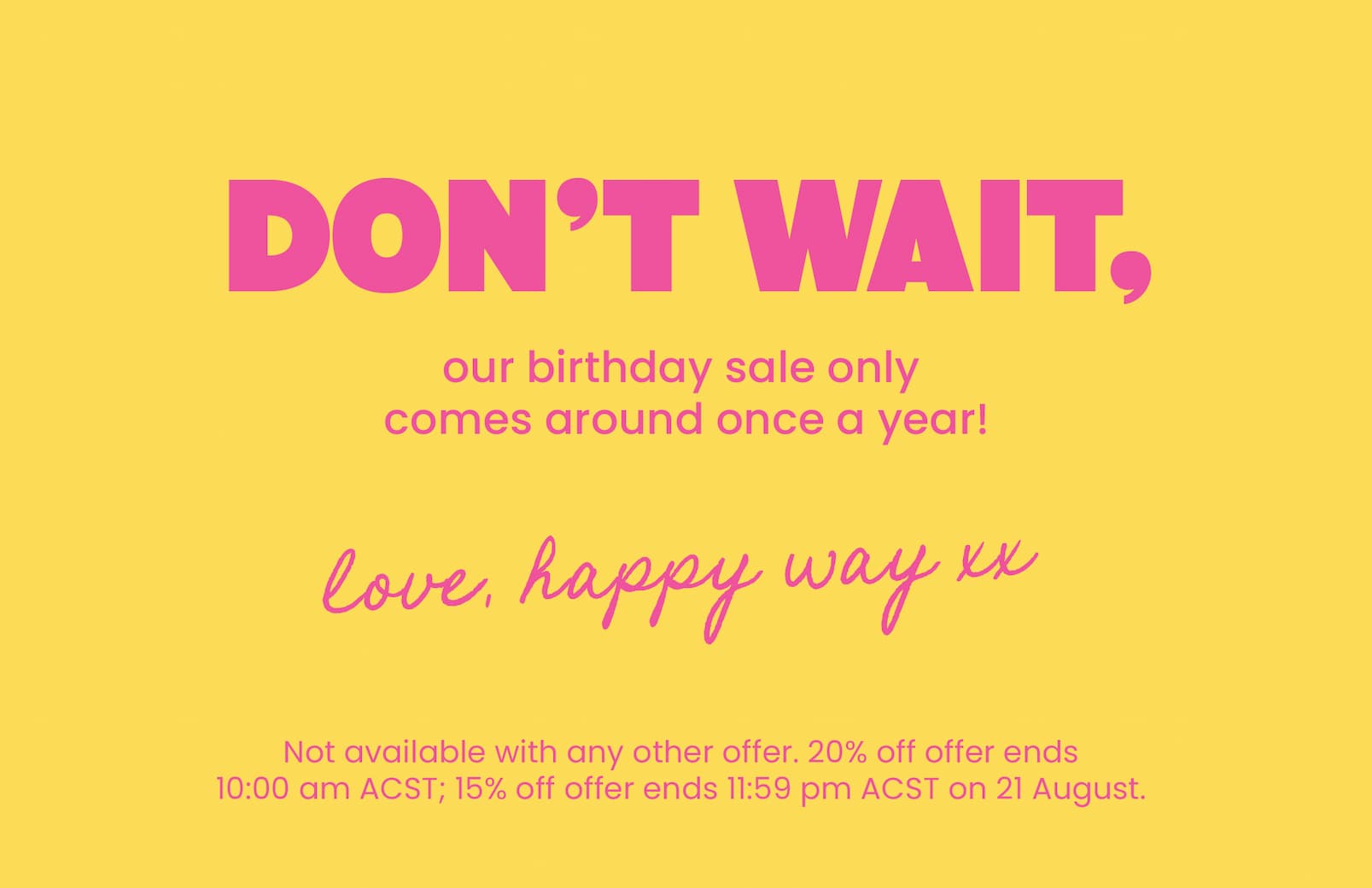 Don't wait, our birthday sale only comes around once a year!  Love, Happy Way xx  Not available with any other offer. 20% off offer ends  10:00 am ACST; 15% off offer ends 11:59 pm ACST on 21 August.