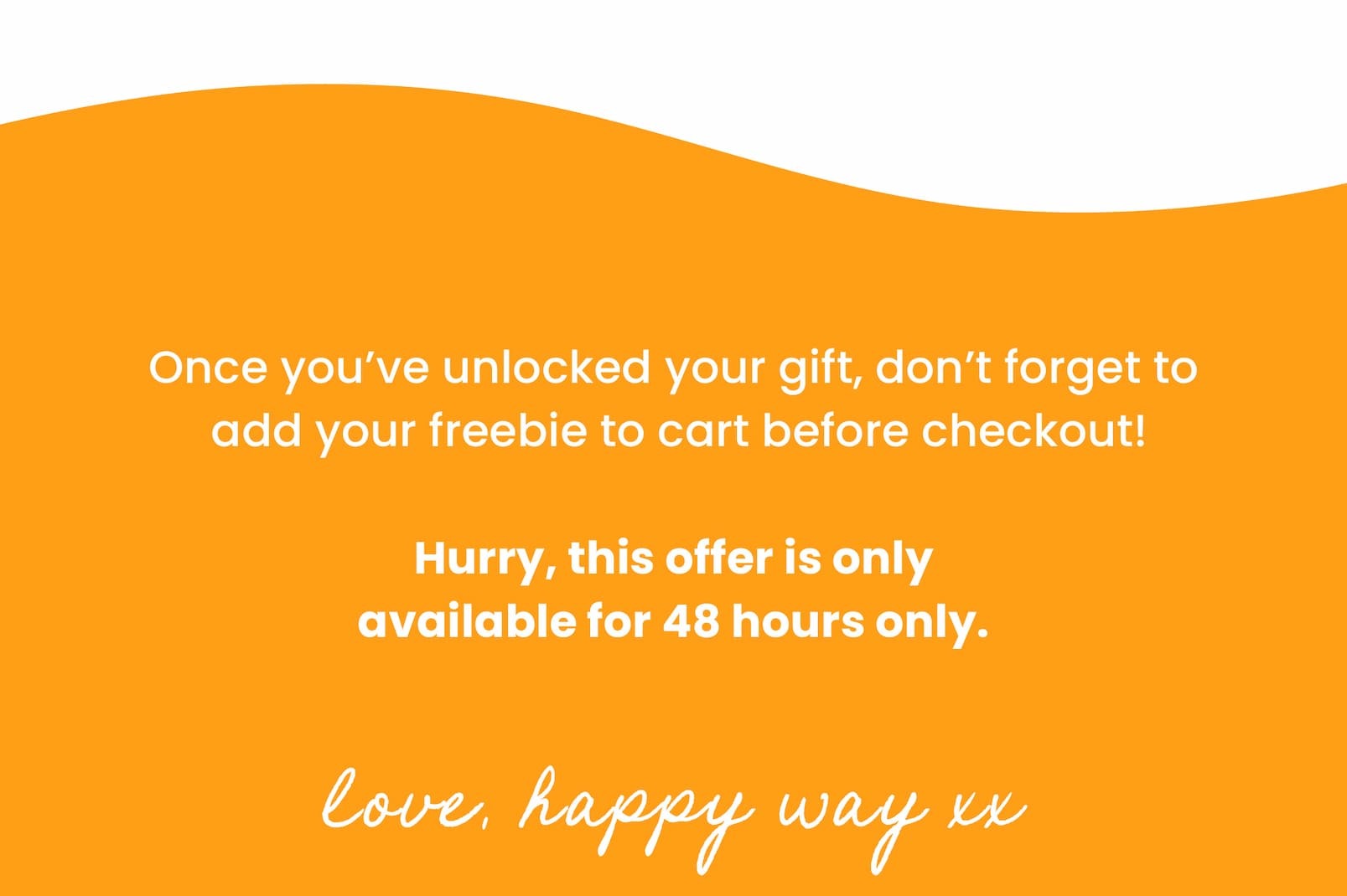 Once you've unlocked your gift, don't forget to  add your freebie to cart before checkout! Hurry, this offer is only  available for 48 hours only.  Love, Happy Way xx 