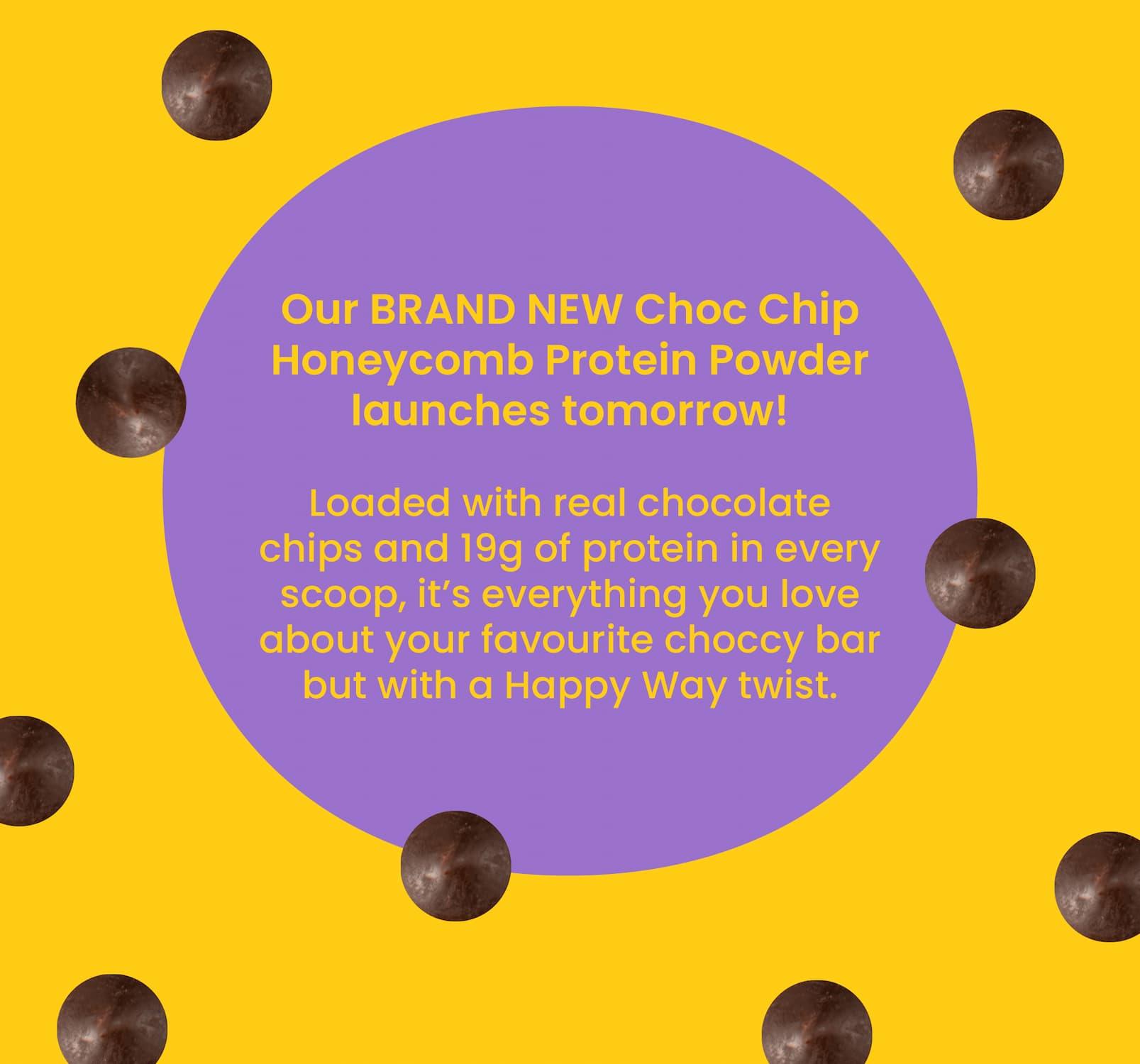 Our BRAND NEW Choc Chip Honeycomb Protein  Powder launches tomorrow!  Loaded with real chocolate chips and 19g of protein  in every scoop, it's everything you love about your favourite  choccy bar but with a Happy Way twist. 