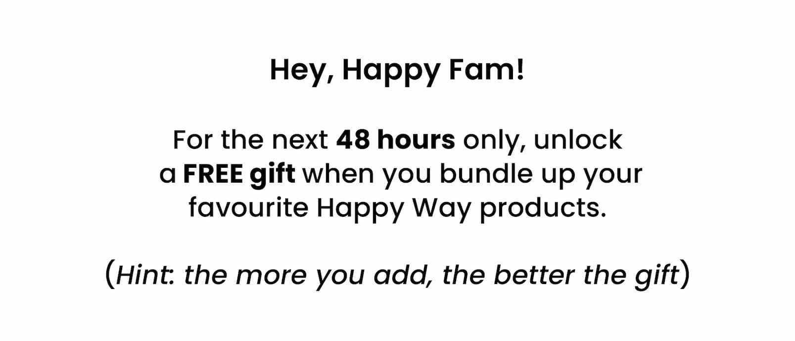  Hey, Happy Fam!   For the next 48 hours only, unlock  a FREE gift when you bundle up your  favourite Happy Way products.   (Hint: the more you add, the better the gift)