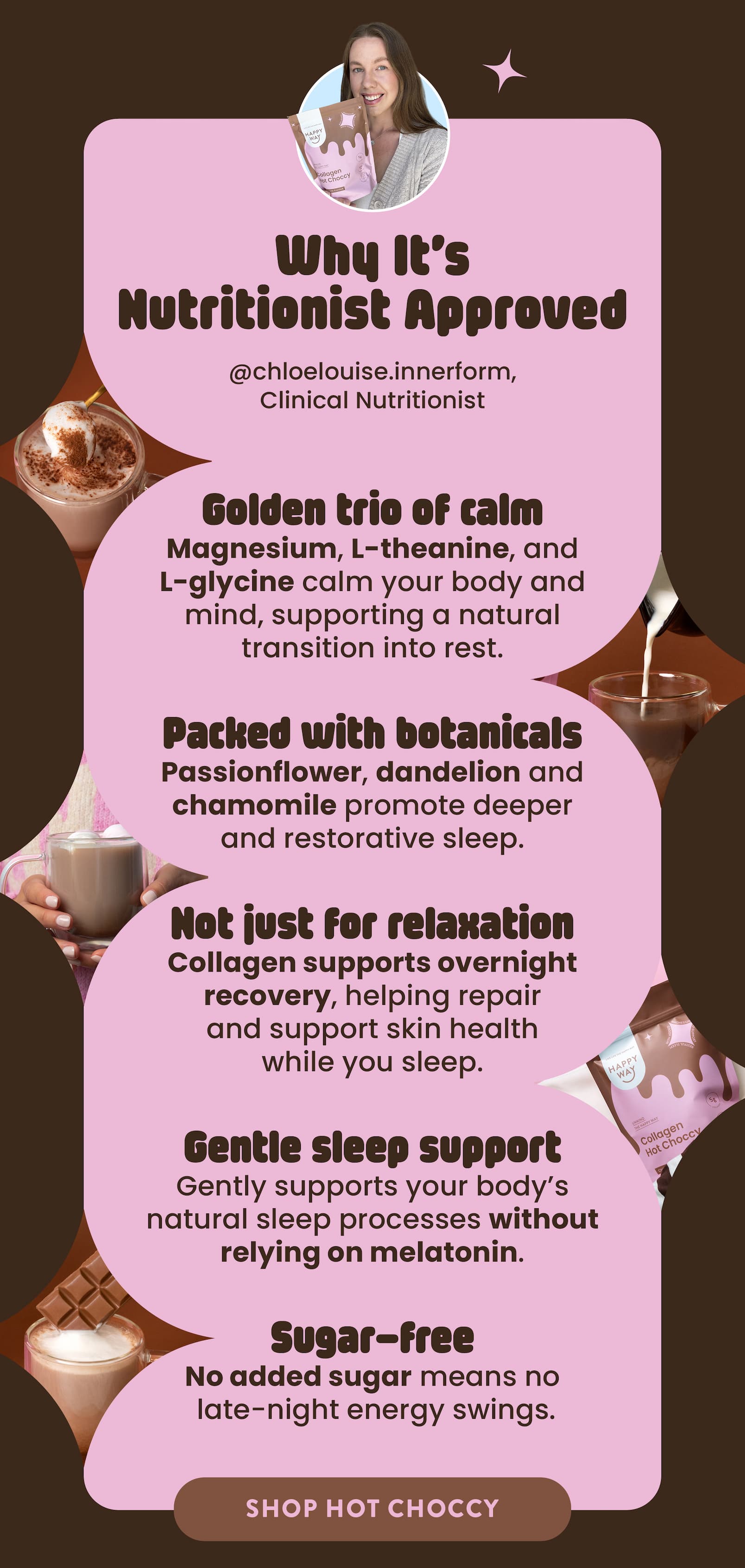 WHY IT'S NUTRITIONIST APPROVED   Golden trio of calm  Magnesium, L-theanine, and L-glycine  calm your body and mind, supporting a natural  transition into rest. Packed with botanicals  Passionflower, dandelion and chamomile  promote deeper and restorative sleep.  Not just for relaxation  Collagen supports overnight recovery, helping  repair and support skin health while you sleep.  Gentle sleep support  Gently supports your body's natural sleep processes without relying on melatonin.  Sugar-free  No added sugar means no  late-night energy swings. ADD TO CART 