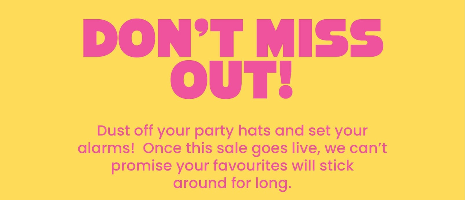 DON'T MISS OUT!   Dust off your party hats and set your alarms!   Once this sale goes live, we can't promise your  favourites will stick around for long. 