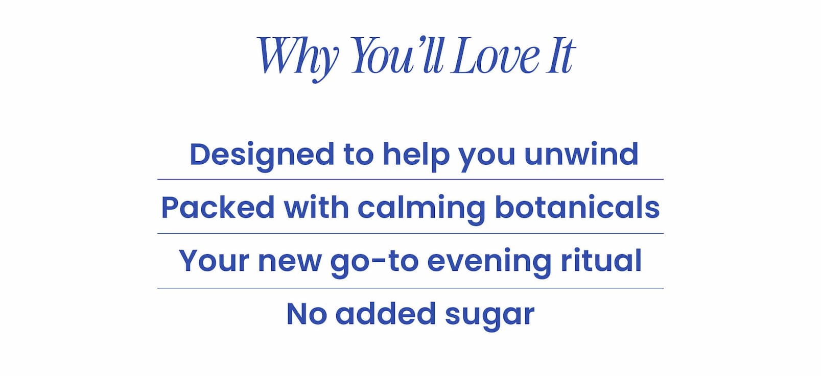 WHY YOU'LL LOVE IT  🩷 Designed to help you unwind 🤎 Packed with calming botanicals  🩷 Your new go-to evening ritual  🤎 No added sugar  SHOP NOW