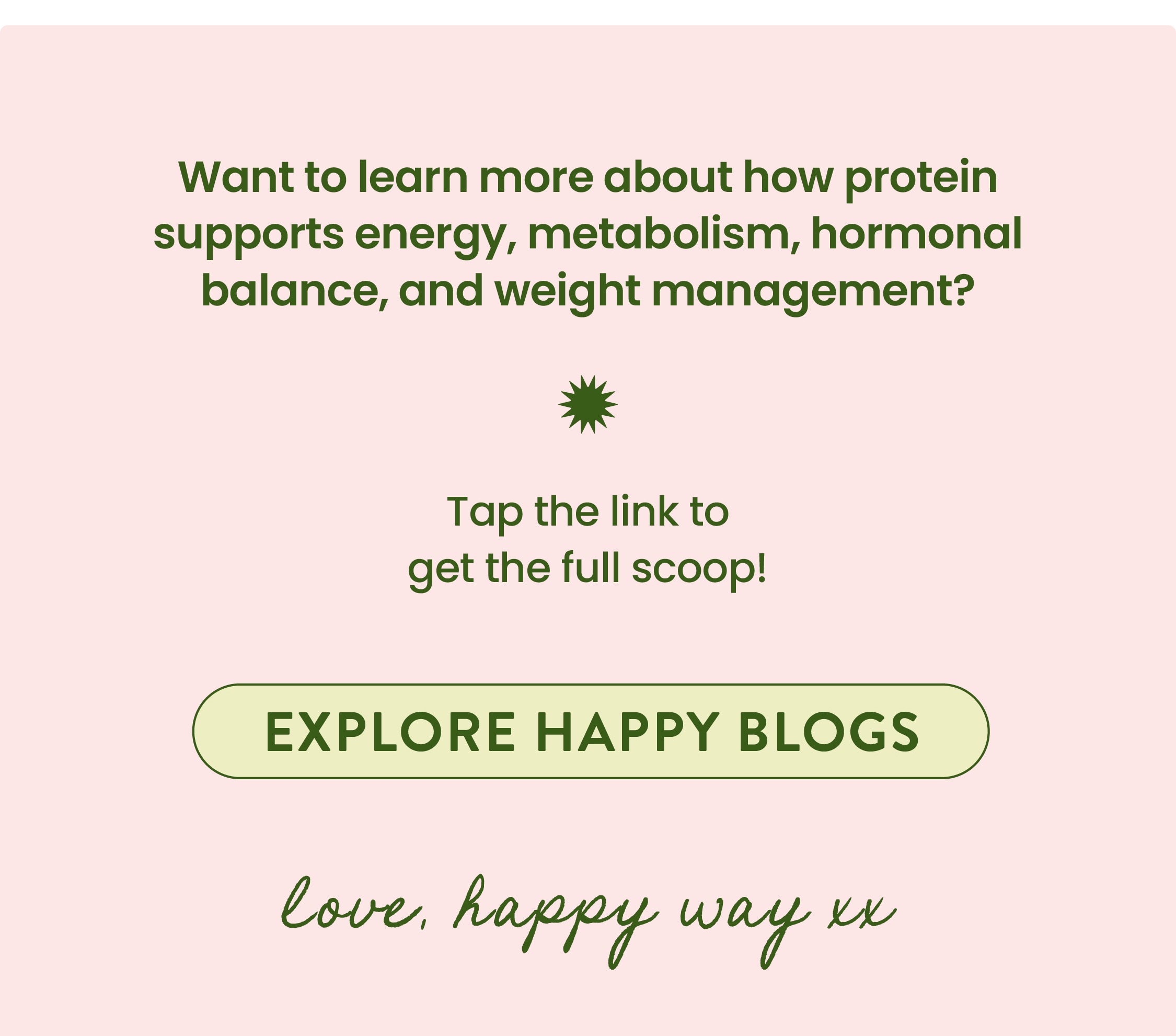 Want to learn more about how protein supports energy,  metabolism, hormonal balance, and weight management?   Tap the link to  get the full scoop!   EXPLORE HAPPY BLOGS CTA   Love, Happy Way xx 