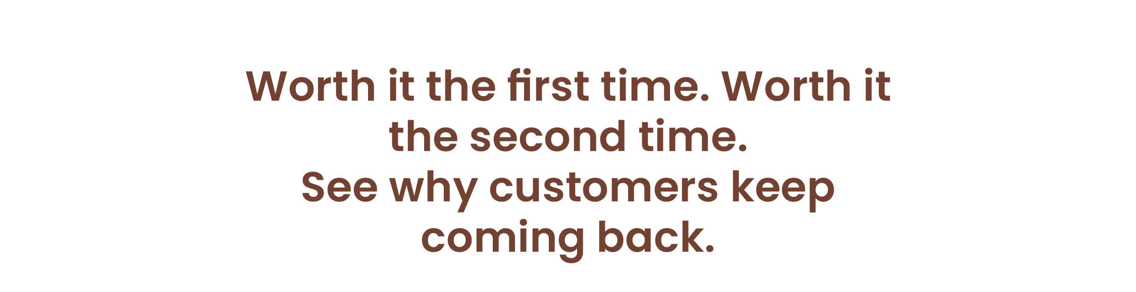 Worth it the first time. Worth it the second time. See why customers keep coming back.