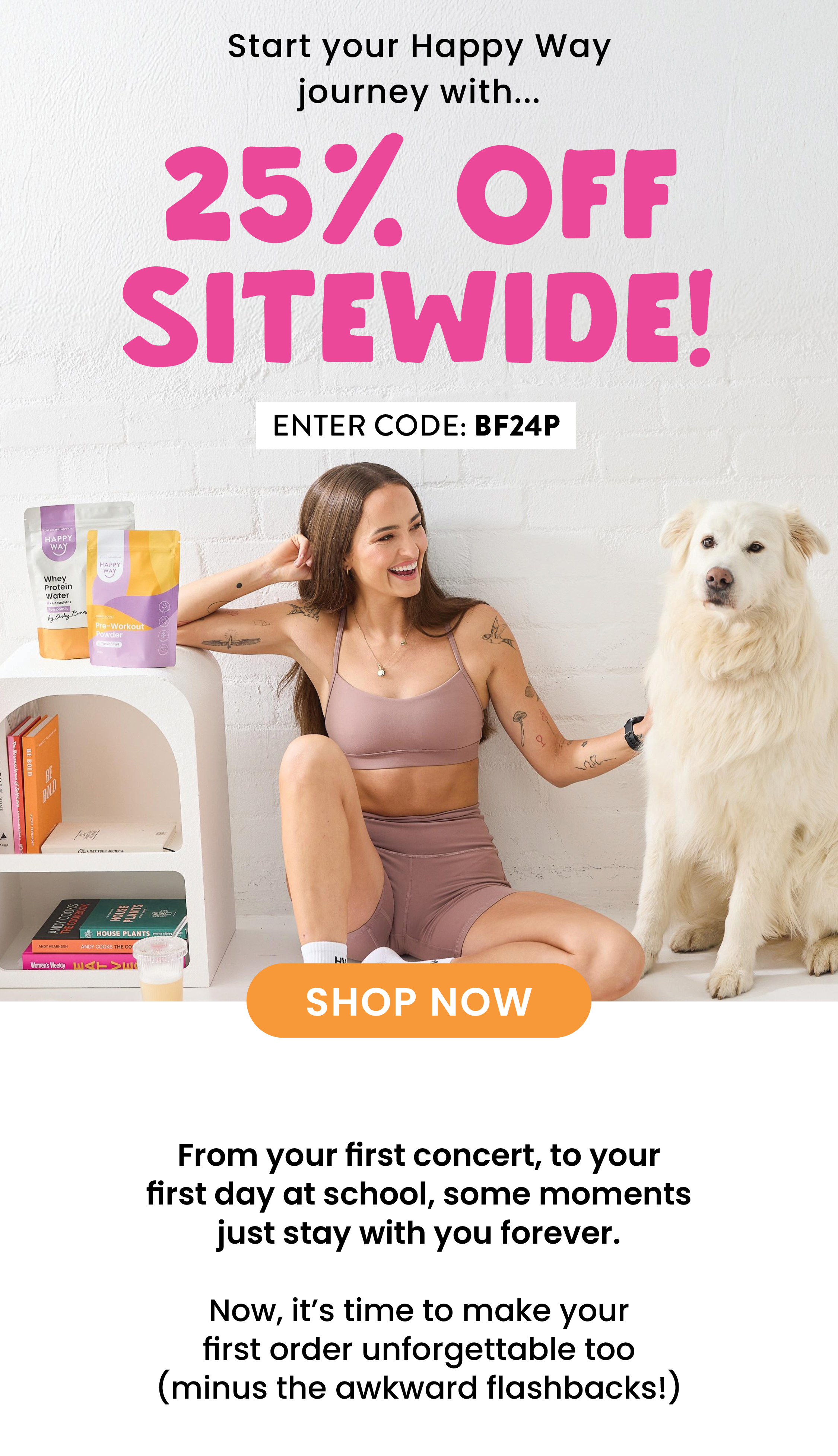START YOUR HAPPY WAY JOURNEY WITH...  25% OFF SITEWIDE!  USE CODE: BF24P   SHOP NOW  CTA  From your first concert, to your first day at school,  some moments just stay with you forever.   Now, it's time to make your first order unforgettable too  (minus the awkward flashbacks!) 