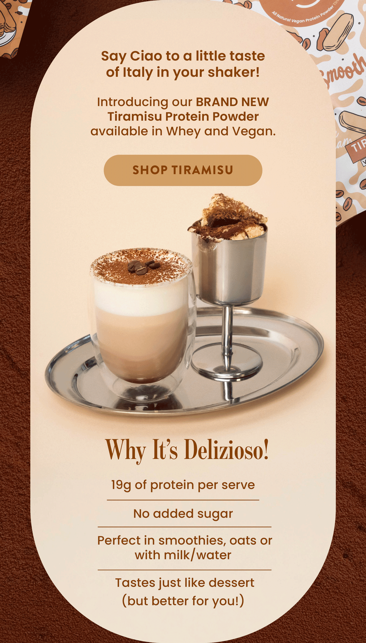 Say Ciao to a little taste  of Italy in your shaker!   Introducing our BRAND NEW Tiramisu Protein  Powder available in Whey and Vegan.   SHOP TIRAMISU CTA  WHY IT'S DELIZISO! ☕19g of protein per serve 🍫 No added sugar  ☕ Perfect in smoothies, oats  or with milk/water 🍫 Tastes just like dessert  (but better for you!)