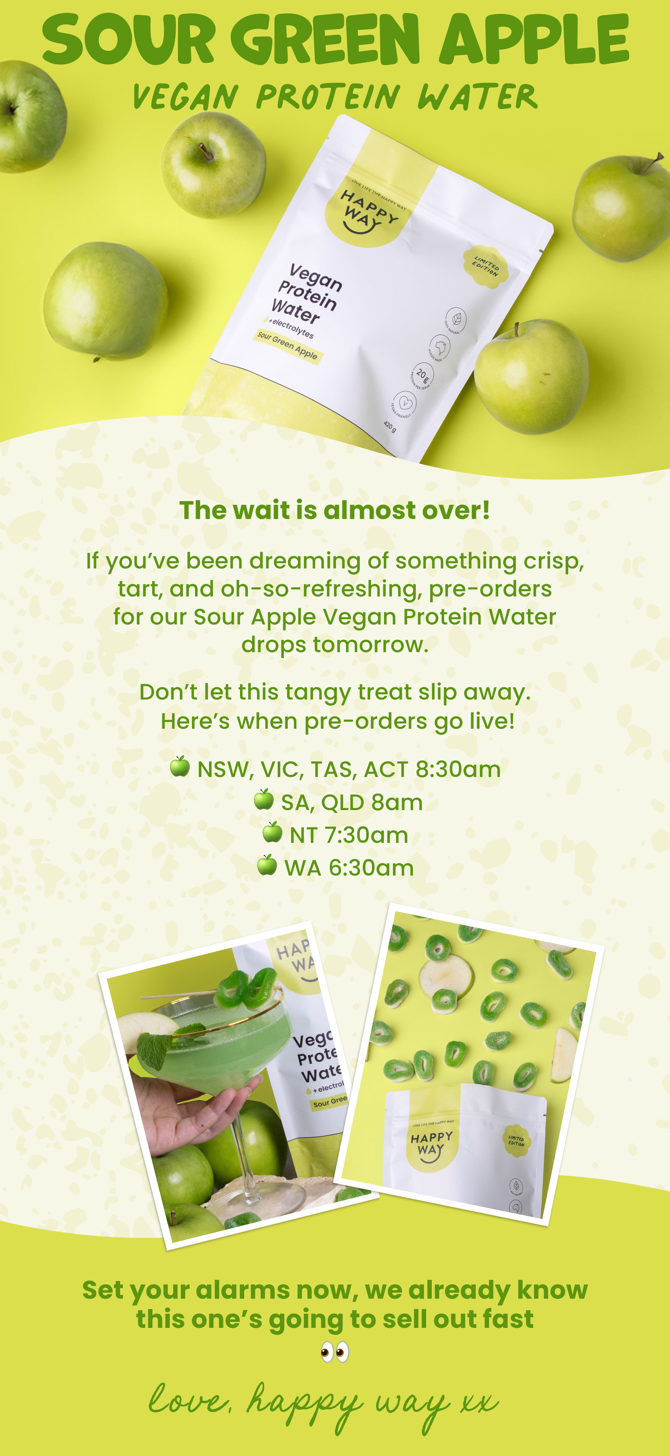 SOUR APPLE VEGAN  PROTEIN WATER   The wait is almost over!  If you've been dreaming of something crisp, tart,  and oh-so-refreshing, our BRAND NEW Sour Apple  Vegan Protein Water drops tomorrow.   Don't let this tangy treat slip away.  Here's when our launch goes live! 🍏 NSW, VIC, TAS, ACT 8:30am  🍏 SA, QLD 8am 🍏 NT 7:30am  🍏 WA 6:30am Set your alarms now, we already know this one's going to sell out fast 👀  Love, Happy Way xx 