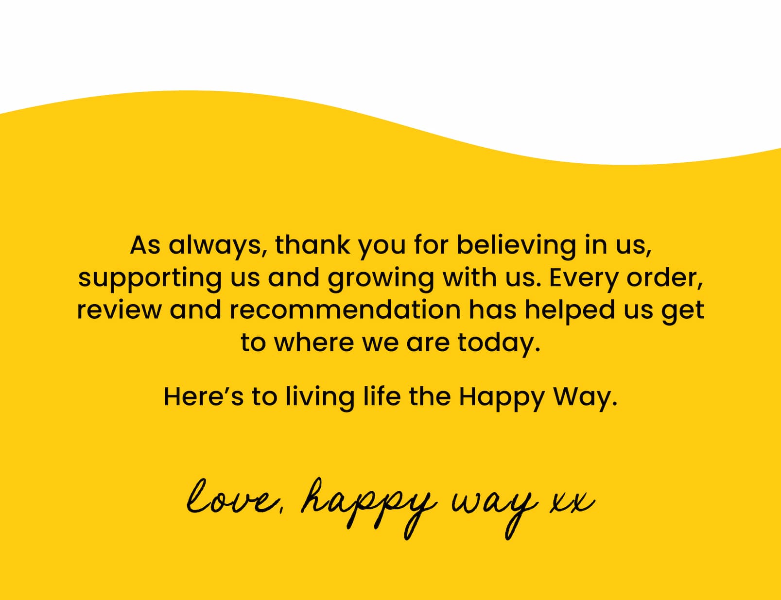 As always, thank you for believing in us, supporting us and growing with us. Every order, review and recommendation has helped us get to where we are today. Here's to living life the Happy Way. Love, Happy Way xx