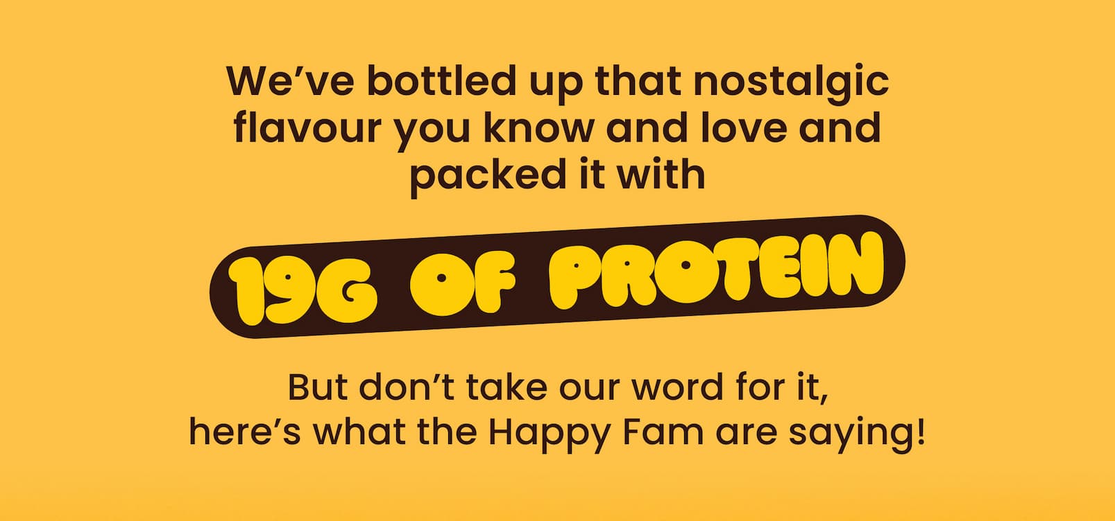 We've bottled up that nostalgic flavour you know and  love and packed it with 19g of protein.  But don't take our word for it,  here's what the Happy Fam are saying! 