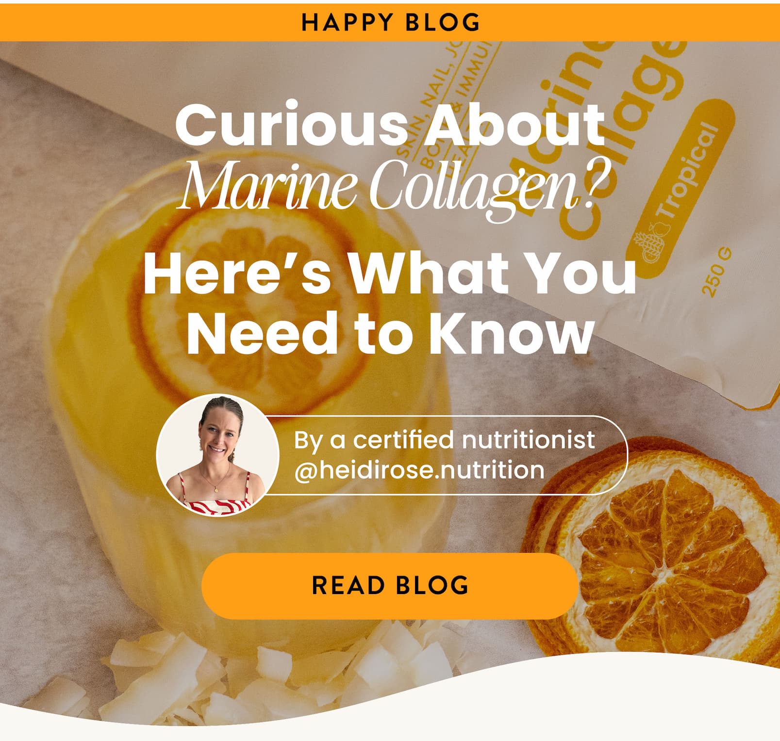 THE HAPPY BLOG   Curious About Marine Collagen?  Here's What You Need to Know   By a certified nutritionist  (@heidirose.nutrition)  READ BLOG