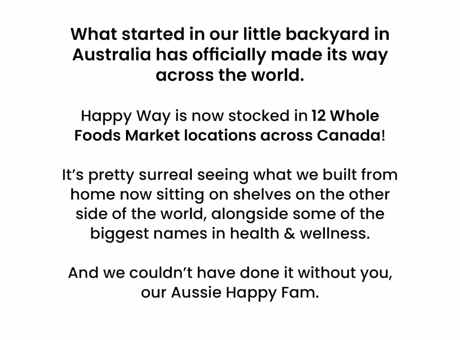 What started in our little backyard in Australia has  officially made its way across the world.  Happy Way is now stocked in 12 Whole Foods Market  locations across Canada!  It's pretty surreal seeing what we built from home now sitting on  shelves on the other side of the world, alongside some of the biggest names in health & wellness. And we couldn't have done it without you, our Aussie Happy Fam. 