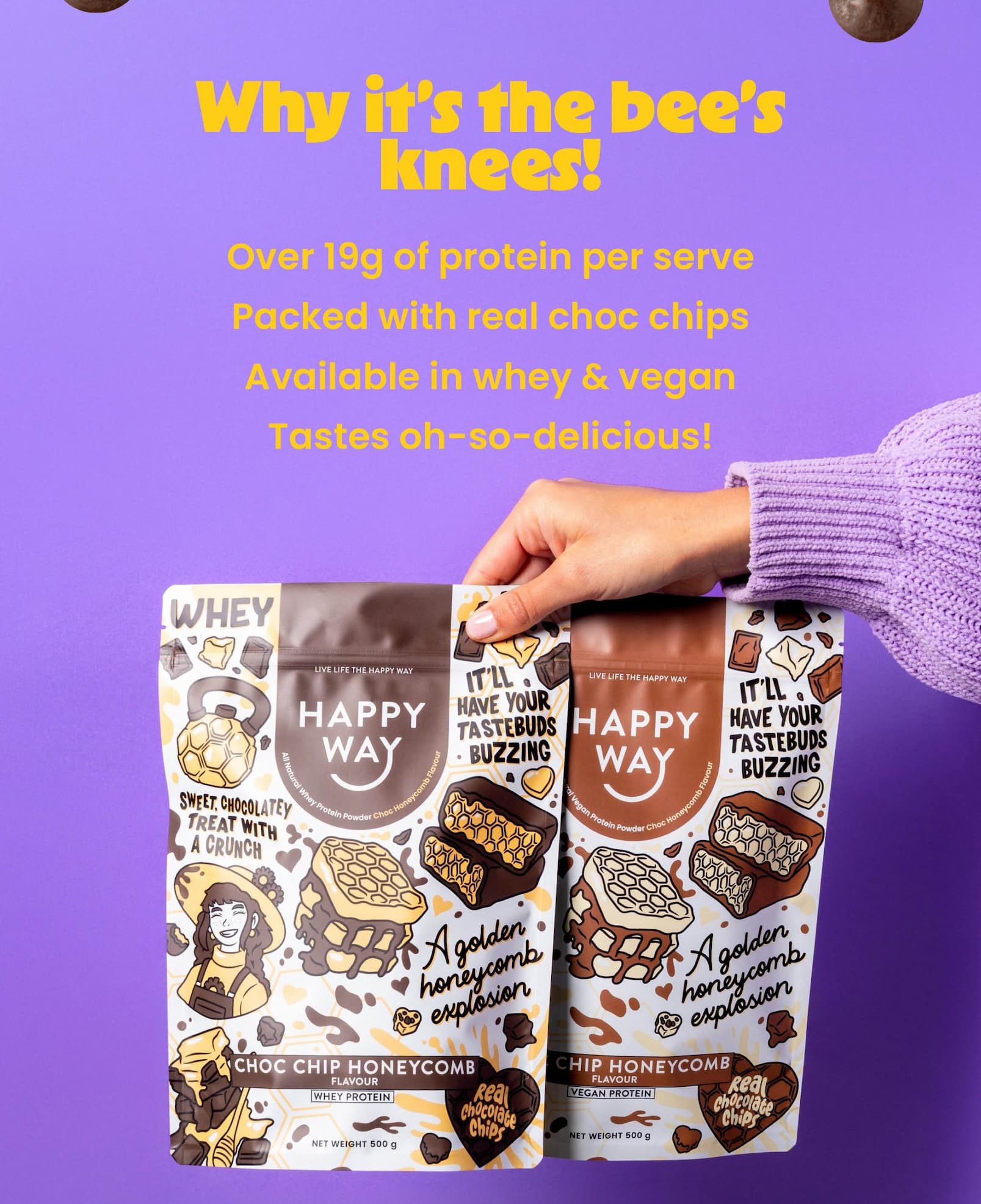 Why it's the bee's knees!  Over 19g of protein per serve Packed with real choc chips  Available in whey & vegan  Tastes oh-so-delicious! 
